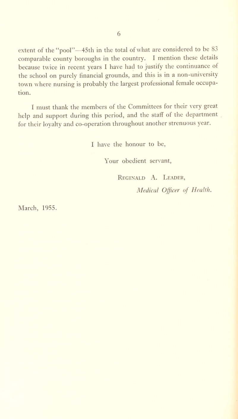 extent of the “pool”—45th in the total of what are considered to be 8a comparable county boroughs in the country. I mention these details because twice in recent years I have had to justify the continuance of the school on purely financial grounds, and this is in a non-university town where nursing is probably the largest professional female occupa- tion. I must thank the members of the Committees for their very great help and support during this period, and the staff of the department for their loyalty and co-operation throughout another strenuous year. I have the honour to be, Your obedient servant, Reginald A. Leader, Medical Officer of Health. March, 1955.