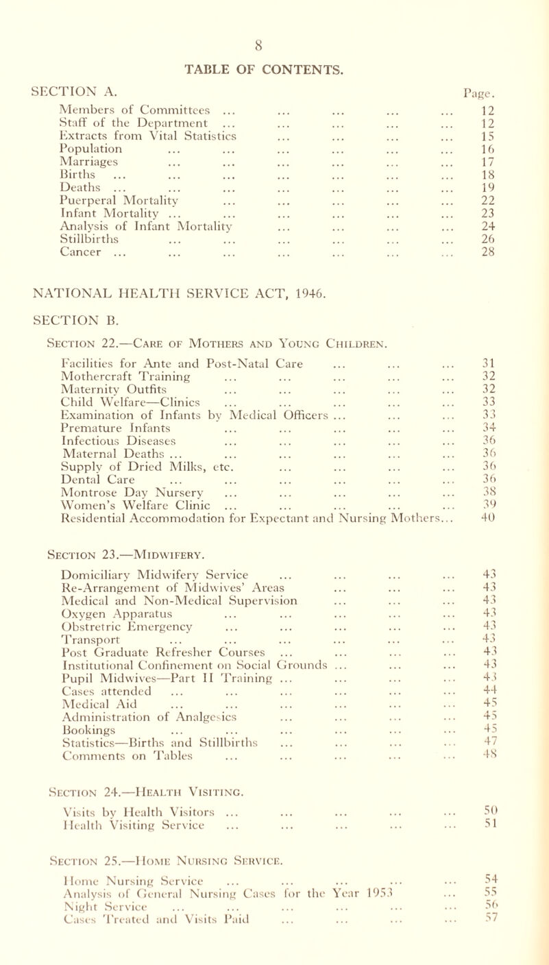 TABLE OF CONTENTS. SECTION A. Page. Members of Committees ... ... ... ... ... 12 Staff of the Department ... ... ... ... ... 12 Extracts from Vital Statistics ... ... ... ... 15 Population ... ... ... ... ... ... 16 Marriages ... ... ... ... ... ... 17 Births ... ... ... ... ... ... ... 18 Deaths ... ... ... ... ... ... ... 19 Puerperal Mortality ... ... ... ... ... 22 Infant Mortality ... ... ... ... ... ... 23 Analysis of Infant Mortality ... ... ... ... 24 Stillbirths ... ... ... ... ... ... 26 Cancer ... ... ... ... ... ... ... 28 NATIONAL HEALTH SERVICE ACT, 1946. SECTION B. Section 22.—Care of Mothers and Young Children. Facilities for Ante and Post-Natal Care ... ... ... 31 Mothercraft Training ... ... ... ... ... 32 Maternity Outfits ... ... ... ... ... 32 Child Welfare—Clinics ... ... ... ... ... 33 Examination of Infants by Medical Officers ... ... ... 33 Premature Infants ... ... ... ... ... 34 Infectious Diseases ... ... ... ... ... 36 Maternal Deaths ... ... ... ... ... ... 36 Supply of Dried Milks, etc. ... ... ... ... 36 Dental Care ... ... ... ... ... ... 36 Montrose Day Nursery ... ... ... ... ... 38 Women’s Welfare Clinic ... ... ... ... ... 39 Residential Accommodation for Expectant and Nursing Mothers... 40 Section 23.—Midwifery. Domiciliary Midwifery Service ... ... ... ... 43 Re-Arrangement of Midwives’ Areas ... ... ... 43 Medical and Non-Medical Supervision ... ... ... 43 Oxygen Apparatus ... ... ... ... ... 43 Obstretric Emergency ... ... ... ... ... 43 Transport ... ... ... ... ... ... 43 Post Graduate Refresher Courses ... ... ... ... 43 Institutional Confinement on Social Grounds ... ... ... 43 Pupil Midwives—Part II Training ... ... ... ... 43 Cases attended ... ... ... ... ... 44 Medical Aid ... ... ... ... ... ... 45 Administration of Analgesics ... ... ... ... 45 Bookings ... ... ... ... ... ••• 45 Statistics—Births and Stillbirths ... ... ... ••• 47 Comments on Tables ... ... ... ... ••• 48 Section 24.—Health Visiting. Visits by Health Visitors ... ... ... ... ... 50 Health Visiting Service ... ... ... ... ... 51 Section 25.—Home Nursing Service. Home Nursing Service ... ... ... ... ••• 54 Analysis of General Nursing Cases for the Year 1953 ... 55 Night Service ... ... ... ... ... ••• 56 Cases Treated and Visits Paid ... ... ... ... 57