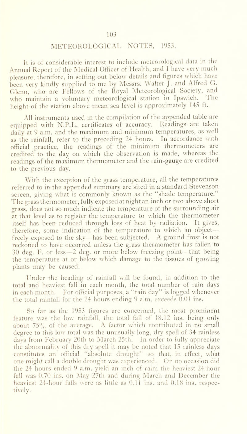 METEOROLOGICAL NOTES, 1953. It is of considerable interest to include meteorological data in the Annual Report of the Medical Officer of Health, and I have very much pleasure, therefore, in setting out below details and figures which have been very kindly supplied to me by Messrs. Walter J. and Alfred G. Glenn, who arc Fellows of the Royal Meteorological Society, and who maintain a voluntary meteorological station in Ipswich. '1 lie height of the station above mean sea level is approximately 145 ft. All instruments used in the compilation of the appended table are equipped with N.P.L. certificates of accuracy. Readings are taken daily at 9 a.m. and the maximum and minimum temperatures, as well as the rainfall, refer to the preceding 24 hours. In accordance with official practice, the readings of the minimum thermometers are credited to the day on which the observation is made, whereas the readings of the maximum thermometer and the rain-gauge are credited to the previous day. With the exception of the grass temperature, all the temperatures referred to in the appended summary are sited in a standard Stevenson screen, giving what is commonly known as the “shade temperature.” The grass thermometer, fully exposed at night an inch or two above short grass, does not so much indicate the temperature of the surrounding air at that level as to register the temperature to which the thermometer itself has been reduced through loss of heat by radiation. It gives, therefore, some indication of the temperature to which an object freely exposed to the sky—has been subjected. A ground frost is not reckoned to have occurred unless the grass thermometer has fallen to 30 deg. F. or less 2 deg. or more below freezing point that being the temperature at or below which damage to the tissues of growing plants may be caused. Under the heading of rainfall will be found, in addition to the total and heaviest fall in each month, the total number of rain days in each month. For official purposes, a “rain day” is logged whenever the total rainfall for the 24 hours ending 9 a.m. exceeds 0.01 ins. So far as the 1953 figures are concerned, the most prominent feature was the low rainfall, the total fall of IS.12 ins. being only about 75% of the average. A factor which contributed in no small degree to this low total was the unusually long, dry spell of 34 rainless days from February 20th to March 25th. In order to fully appreciate the abnormality of this dry spell it may be noted that 15 rainless days constitutes an official “absolute drought” so that, in effect, what one might call a double drought was experienced. On no occasion did the 24 hours ended 9 a.m. yield an inch of rain; the heaviest 24 hour fall was 0.70 ins. on May 27th and during March and December the heaviest 24-hour falls were as little as 0.11 ins. and 0.18 ins. respec- tively.