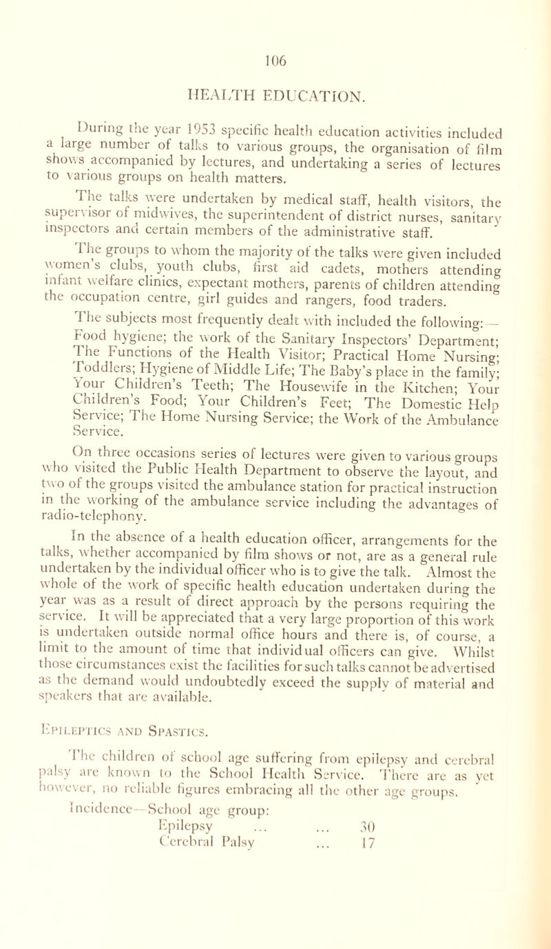 HEALTH EDUCATION. During the year 1953 specific health education activities included a large number of talks to various groups, the organisation of film shows accompanied by lectures, and undertaking a series of lectures to various groups on health matters. The talks were undertaken by medical staff, health visitors, the supervisor of midwives, the superintendent of district nurses, sanitary inspectors and certain members of the administrative staff. The groups to whom the majority of the talks were given included women s clubs, youth clubs, first aid cadets, mothers attending miant welfare clinics, expectant mothers, parents of children attending the occupation centre, girl guides and rangers, food traders. The subjects most frequently dealt with included the following: — food hygiene; the work of the Sanitary Inspectors’ Department; The Functions of the Health Visitor; Practical Home Nursing; Toddlers; Hygiene of Middle Life; The Baby’s place in the family; i our Children’s Teeth; The Housewife in the Kitchen; Your Children’s Food; Your Children’s Feet; The Domestic Help Service; The Home Nursing Service; the Work of the Ambulance Service. On three occasions series of lectures were given to various grouos who visited the Public Health Department to observe the layout, and two of the groups visited the ambulance station for practical instruction in the working of the ambulance service including the advantages of radio-telephony. in the absence of a health education officer, arrangements for the talks, whether accompanied by film shows or not, are as a general rule undertaken by the individual officer who is to give the talk. Almost the whole of the work of specific health education undertaken during the yeai was as a result 01 direct approach by the persons requiring the service. It will be appreciated that a very large proportion of this work is undertaken outside normal office hours and there is, of course, a limit to the amount of time that individual officers can give. Whilst those circumstances exist the facilities forsuch talks cannot be advertised as the demand would undoubtedly exceed the supply of material and speakers that are available. Epileptics and Spastics. 1 he children of school age suffering from epilepsy and cerebral palsy are known to the School Health Service. There are as yet however, no reliable figures embracing all the other age groups. Incidence--School age group: Epilepsy ... ... 30 Cerebral Palsy /