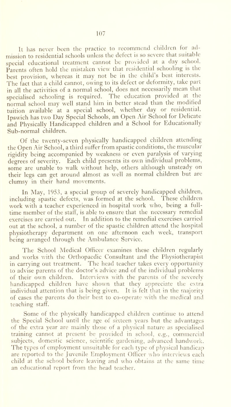 It has never been the practice to recommend children for ad- mission to residential schools unless the delect is so severe that suitable special educational treatment cannot be provided at a day school. Parents often hold the mistaken view that residential schooling is the best provision, whereas it may not be in the child’s best interests. The fact that a child cannot, owing to its defect or deformity, take part in all the activities of a normal school, does not necessarily mean that specialised schooling is required. The education provided at the normal school may well stand him in better stead than the modified tuition available at a special school, whether day or residential. Ipswich has two Day Special Schools, an Open Air School for Delicate and Physically Handicapped children and a School for Educationally Sub-normal children. Of the twenty-seven physically handicapped children attending the Open Air School, a third suffer from spastic conditions, the muscular rigidity being accompanied by weakness or even paralysis of varying degrees of severity. Each child presents its own individual problems, some are unable to walk without help, others although unsteady on their legs can get around almost as well as normal children but are clumsy in their hand movements. In May, 1953, a special group of severely handicapped children, including spastic defects, was formed at the school. These children work with a teacher experienced in hospital work who, being a full- time member of the staff, is able to ensure that the necessary remedial exercises are carried out. In addition to the remedial exercises carried out at the school, a number of the spastic children attend the hospital physiotherapy department on one afternoon each week, transport being arranged through the Ambulance Service. The School Medical Officer examines these children regularly and works with the Orthopaedic Consultant and the Physiotherapist in carrying out treatment. The head teacher takes every opportunity to advise parents of the doctor’s advice and of the individual problems of their own children. Interviews with the parents of the severely handicapped children have shown that they appreciate the extra individual attention that is being given. It is felt that in the majority of cases the parents do their best to co-operate with the medical and teaching staff. Some of the physically handicapped children continue to attend the Special School until the age of sixteen years but the advantages of the extra year are mainly those of a physical nature as specialised training cannot at present be provided in school, e.g., commercial subjects, domestic science, scientific gardening, advanced handwork. The types of employment unsuitable for each type of physical handicap are reported to the Juvenile Employment Officer who interviews each child at the school before leaving and who obtains at the same time an educational report from the head teacher.