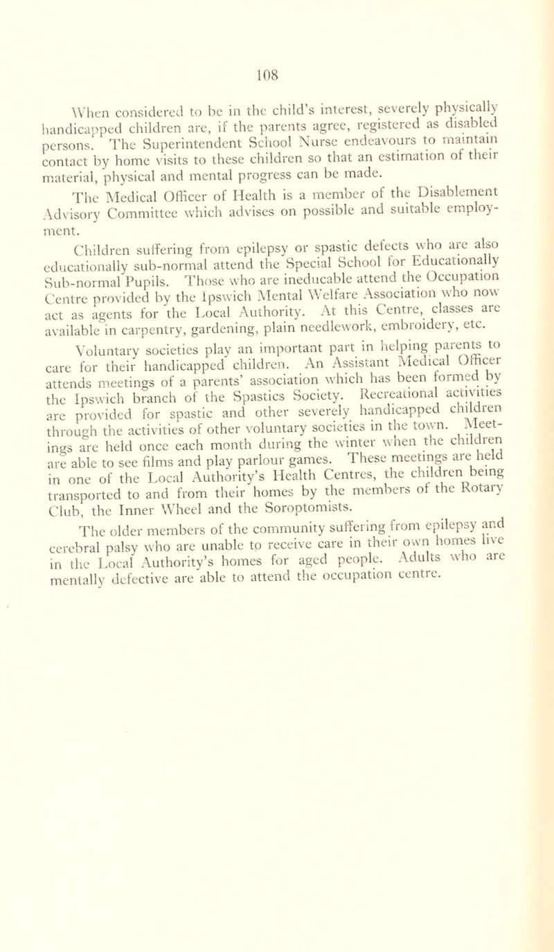 When considered to be in the child s interest, severely physically handicapped children are, if the parents agree, registered as disabled persons.' The Superintendent School Nurse endeavours to maintain contact by home visits to these children so that an estimation of their material, physical and mental progress can be made. The Medical Officer of Health is a member of the Disablement Advisory Committee which advises on possiole and suitable employ- ment. Children suffering from epilepsy or spastic defects who are also educationally sub-normal attend the Special School for Educationally Sub-normal Pupils. Those who are ineducable attend the Occupation Centre provided by the Ipswich Mental Welfare Association who now act as agents for the Local Authority. At this Centre, classes are available in carpentry, gardening, plain needlework, embroidery, etc. Voluntary societies play an important part in helping parents to care for their handicapped children. An Assistant Aledical Officer attends meetings of a parents’ association which has been formed by the Ipswich branch of the Spastics Society. Recreational activities are provided for spastic and other severely handicapped children through the activities of other voluntary societies in the town. Meet- ings are held once each month during the winter when the childten are able to see films and play parlour games. These meetings are held in one of the Local Authority’s Health Centres, the children being transported to and from their homes by the members of the Rotary Club, the Inner Wheel and the Soroptomists. The older members of the community suffering from epilepsy and cerebral palsy who are unable to receive care in their own homes live in the Local' Authority’s homes for aged people. Adults who are mentally defective are able to attend the occupation centre.