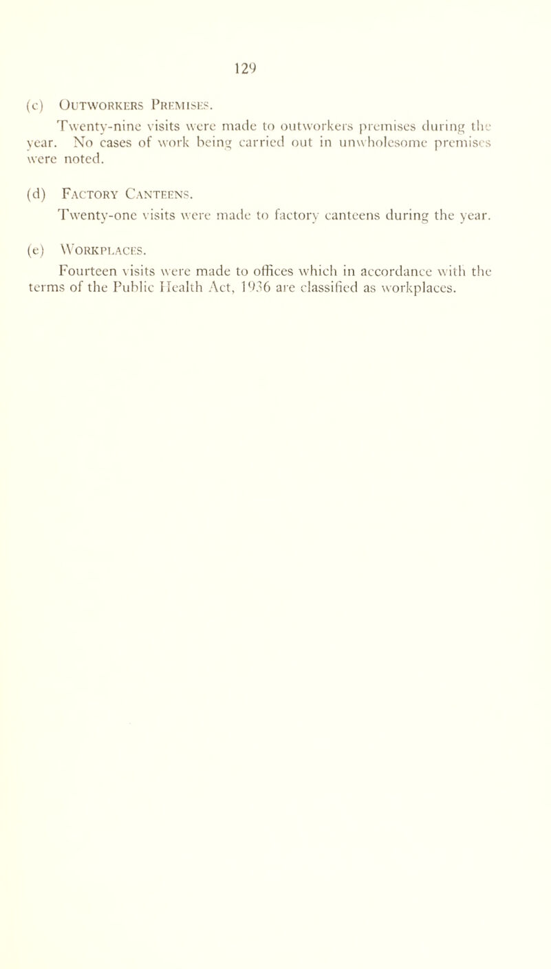 (c) Outworkers Premises. Twenty-nine visits were made to outworkers premises during the vear. No cases of work being carried out in unwholesome premises were noted. (d) Factory Canteens. Twenty-one visits were made to factory canteens during the year. (e) Workplaces. Fourteen visits were made to offices which in accordance with the terms of the Public Health Act, 1936 are classified as workplaces.