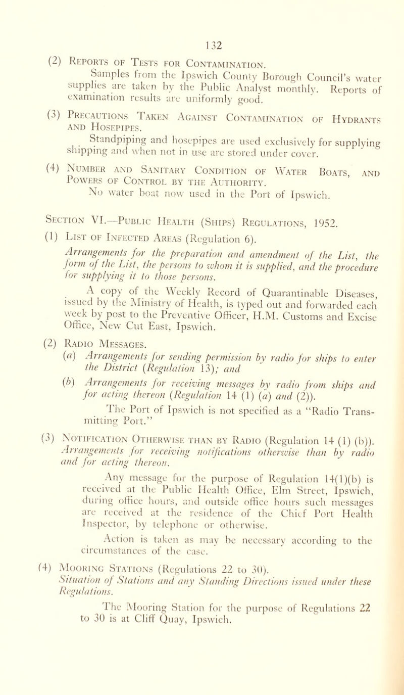 (2) Reports of Tests for Contamination. Samples from the Ipswich County Borough Council’s water supplies are taken by the Public Analyst monthly. Reports of examination results are uniformly good. (a) Precautions 1 akhn Against Contamination of Hydrants and Hosepipes. Standpiping and hosepipes are used exclusively for supplying shipping and when not in use are stored under cover. (4) Number and Sanitary Condition of Water Boats, and Powers of Control by the Authority. No water boat now used in the Port of Ipswich. Section VI.—Public Health (Ships) Regulations, 1952. (1) List of Infected Areas (Regulation 6). Arrangements for the preparation and amendment of the List, the form of the List, the persons to whom it is supplied, and the procedure lor supplying it to those persons. A copy of the Weekly Record of Quarantinable Diseases, issued by the Ministry or Health, is typed out and forwarded each week by post to the Preventive Officer, H.M. Customs and Excise Office, New Cut East, Ipswich. (2) Radio Messages. (a) Arrangements for sending permission by radio for ships to enter the District (Regulation 13); and {b) Arrangements for receiving messages by radio from ships and for acting thereon (Regulation 14 (1) (a) and (2)). The Port of Ipswich is not specified as a “Radio Trans- mitting Port.” (a) Notification Otherwise than by Radio (Regulation 14 (1) (b)). Arrangements for receiving notifications otherwise than by radio and for acting thereon. Any message for the purpose of Regulation 14( 1)(b) is received at the Public Health Office, Elm Street, Ipswich, during office hours, and outside office hours such messages are received at the residence of the Chief Port Health Inspector, by telephone or otherwise. Action is taken as may be necessary according to the circumstances of the case. 14) Mooring Stations (Regulations 22 to 30). Situation of Stations and any Standing Directions issued under these Regulations. Phc Mooring Station for the purpose of Regulations 22 to 30 is at Cliff Quay, Ipswich.