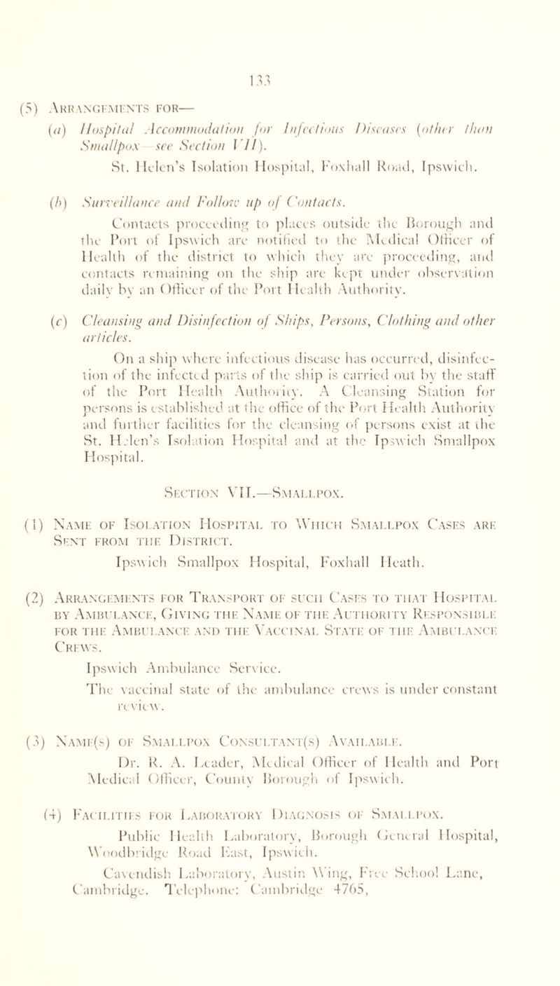 (5) ARRANGEMENTS FOR— (a) Hospital Accommodation for Injections Diseases [other than Smallpox see Section VII). St. Helen’s Isolation Hospital, Foxhall Road, Ipswich. (/>) Surveillance and Follow up of ('ontacts. Contacts proceeding to places outside the Borough and the Port of Ipswich are notified to the Medical Officer of Health of the district to which they are proceeding, and contacts remaining on the ship are kept under observation daily by an Officer of the Port Health Authority. (c) Cleansing and Disinfection of Ships, Persons, Clothing and other articles. On a ship where infectious disease has occurred, disinfec- tion of the infected parts of the ship is carried out by the staff of the Port Health Authority. A Cleansing Station for persons is established at the office of the Port Health Authority and further facilities for the cleansing of persons exist at the St. Helen’s Isolation Hospital and at the Ipswich Smallpox Hospital. Section VII.—Smallpox. (1) Name of Isolation Hospital to Which Smallpox Cases are Sent from the District. Ipswich Smallpox Hospital, Foxhall Heath. (2) Arrangements for Transport of sucii Cases to that Hospital by Ambulance, Giving the Name of the Authority Responsible for the Ambulance and the Vaccinal State: of tiie Ambulance Crews. Ipswich Ambulance Service. The vaccinal state of the ambulance crews is under constant review. (3) Namf(s) of Smallpox Consultant(s) Available. Dr. R. A. Leader, Medical Officer of Health and Port Medical Officer, County Borough of Ipswich. (4) Facilities for Laboratory Diagnosis of Smallpox. Public Health Laboratory, Borough General Hospital, Woodbridge Road Ivast, Ipswich. Cavendish Laboratory, Austin Wing, Free School Lane, Cambridge. Telephone: Cambridge 4765,