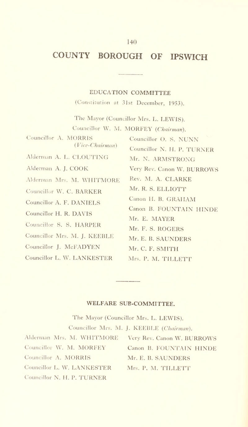 COUNTY BOROUGH OF IPSWICH EDUCATION COMMITTEE (Constitution at 31st December, 1953). The Mayor (Councillor Mrs. L. LEWIS). Councillor W. M. Councillor A. MORRIS (Vice-Chairman) Alderman A. L. CLOUTING Alderman A. J. COOK Alderman Mrs. M. WHITMORE Councillor W. C. BARKER Councillor A. F. DANIELS Councillor H. R. DAVIS Councillor S. S. HARPER Councillor Mrs. M. J. KEEBI.E Councillor J. McFADYEN Councillor L. W. LANKESTER MORFEY {Chairman). Councillor O. S. NUNN Councillor N. H. P. TURNER Mr. N. ARMSTRONG Very Rev. Canon W. BURROWS Rev. M. A. CLARKE Mr. R. S. ELLIOTT Canon II. B. GRAHAM Canon B. FOUNTAIN HINDE Mr. E. MAYER Mr. F. S. ROGERS Mr. E. B. SAUNDERS Mr. C. F. SMITH Mrs. P. M. TILLETT WELFARE SUB-COMMITTEE The Mayor (Councillor Mrs. L. Councillor Mrs. M. j. KEEBI.E Alderman Mrs. M. WHITMORE Councillor W. M. MORFEY Councillor A. MORRIS Councillor L. W. LANKESTER Councillor N. II. P. TURNER LEWIS). {Chairman). Very Rev. Canon W. BURROWS Canon B. FOUNTAIN HINDE Mr. E. B. SAUNDERS Mrs. P. M. TILLETT