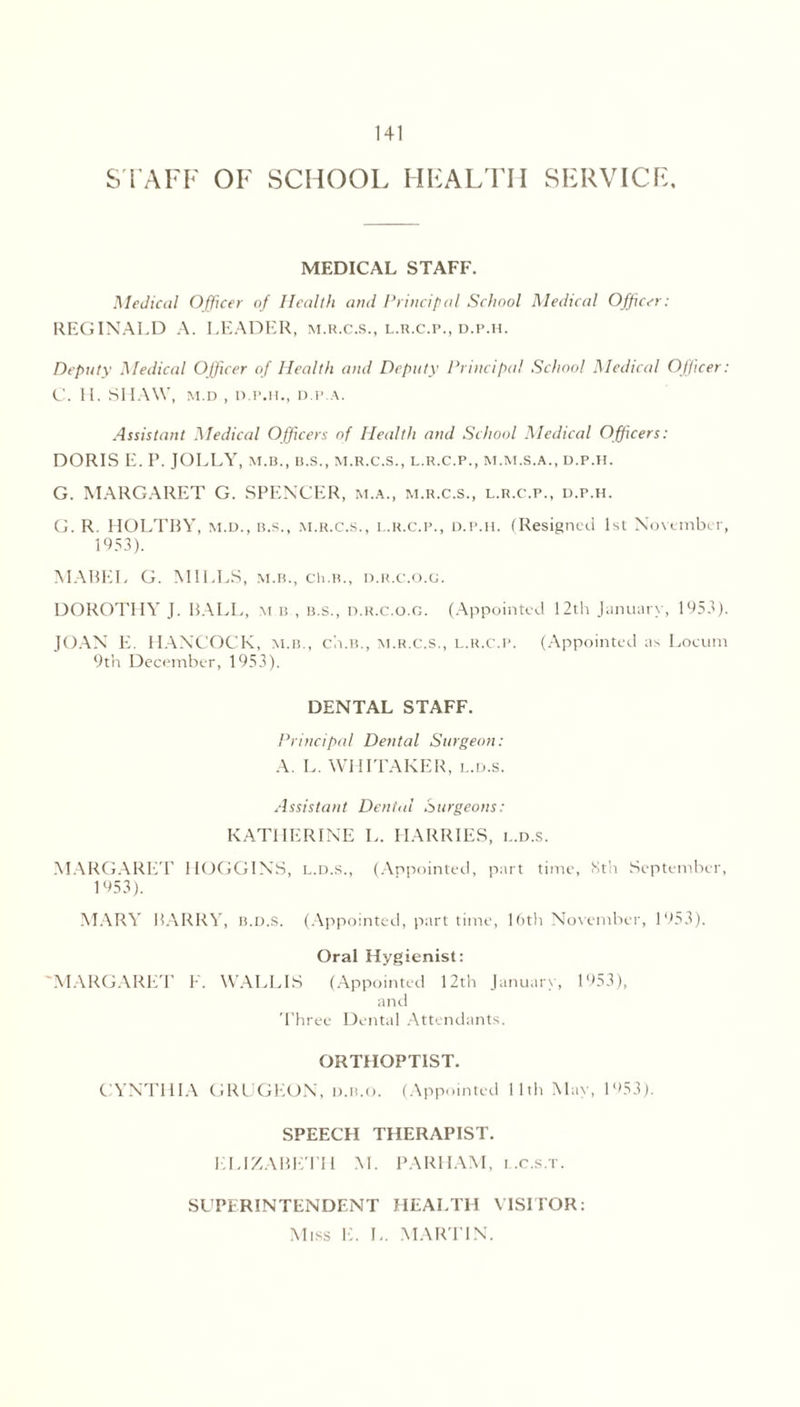 STAFF OF SCHOOL HEALTH SERVICE, MEDICAL STAFF. Medical Officer of Health and Principal School Medical Officer; REGINALD A. LEADER, m.r.c.s., l.r.c.p., d.p.h. Deputy Medical Officer of Health and Deputy Principal School Medical Officer: C. H. SHAW, m.d , d.p.h., D P.A. Assistant Medical Officers of Health and School Medical Officers: DORIS E. P. JOLLY, m.b., b.s., m.r.c.s., l.r.c.p., m.m.s.a., d.p.h. G. MARGARET G. SPENCER, m.a., m.r.c.s., l.r.c.p., d.p.h. G. R. HOLTBY, m.d., b.s., m.r.c.s., l.r.c.p., d.p.h. (Resigned 1st November, 1953). MABEL G. MILLS, m.b., ch.B., d.r.c.o.g. DOROTHY J. BALL, m b , b.s., d.r.c.o.g. (Appointed 12th January, 1953). JOAN E. HANCOCK, m.b., ch.B., m.r.c.s., l.r.c.p. (Appointed as Locum 9th December, 1953). DENTAL STAFF. Principal Dental Surgeon: A. L. WHITAKER, l.d.s. Assistant Dental Surgeons: KATHERINE L. HARRIES, l.d.s. MARGARET HOGGINS, l.d.s., (Appointed, part time, Sth September, 1953). MARY BARRY, b.d.S. (Appointed, part time, 16th November, 1953). Oral Hygienist: 'MARGARET F. WALLIS (Appointed 12th January, 1953), and Three Dental Attendants. ORTHOPT1ST. CYNTHIA GRUGEON, d.b.o. (Appointed 11th May, 1953). SPEECH THERAPIST. ELIZABETH M. PARHAM, i .c.s.t. SUPERINTENDENT HEALTH VISITOR: Miss E. L. MARTIN.