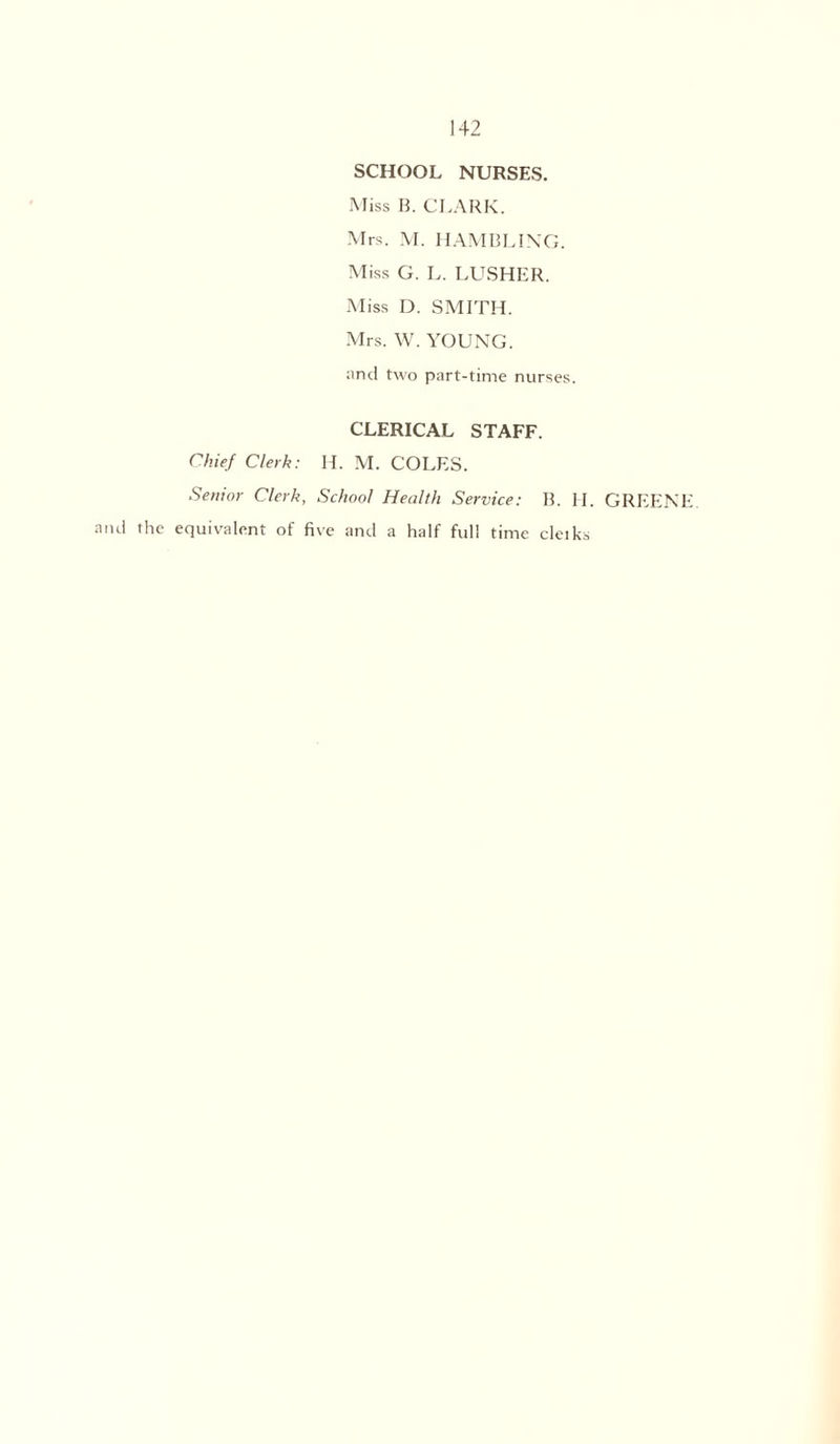 SCHOOL NURSES. Miss B. CLARK. Mrs. M. HAMBLIN'CL Miss G. L. LUSHER. Miss D. SMITH. Mrs. W. YOUNG, and two part-time nurses. CLERICAL STAFF. Chief Clerk: H. M. COLES. Senior Clerk, School Health Service: B. H. GREENI and the equivalent of five and a half full time cleiks