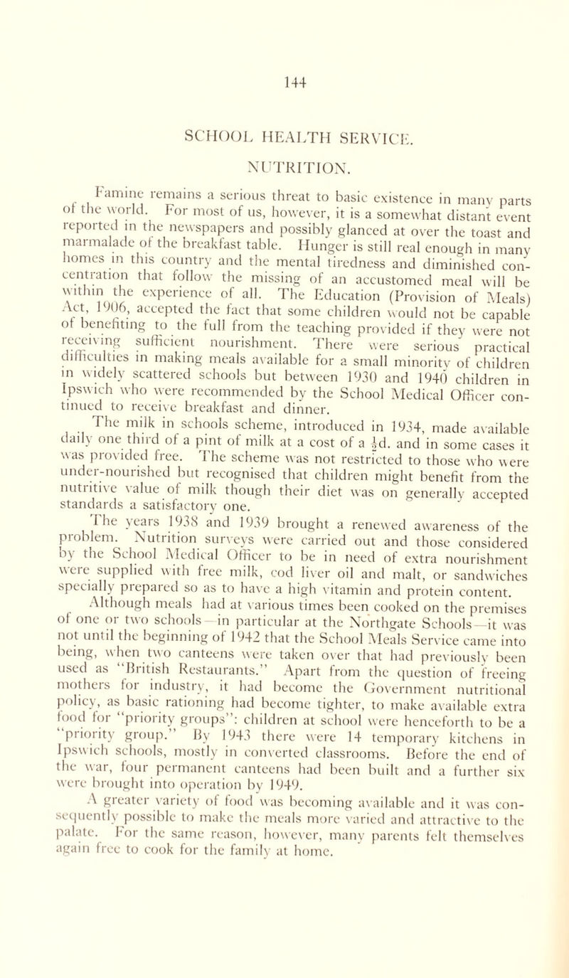 SCHOOL HEALTH SERVICE. NUTRITION. I amine remains a serious threat to basic existence in many parts ot the  oild. I or most of us, however, it is a somewhat distant event reported in the newspapers and possibly glanced at over the toast and marmalade of the breakfast table. Hunger is still real enough in many homes in this country and the mental tiredness and diminished con- centration that follow the missing of an accustomed meal will be within the experience of all. The Education (Provision of Meals) Act, 1906, accepted the fact that some children would not be capable ot benefiting to the full from the teaching provided if they were not 'r mU ',n^ Sufficic!lt nourishment. There were serious practical difficulties in making meals available for a small minority of children in widely scattered schools but between 1930 and 1940 children in Ipswich who were recommended by the School Medical Officer con- tinued to receive breakfast and dinner. The milk in schools scheme, introduced in 1934, made available daily one third of a pint of milk at a cost of a Ad. and in some cases it was provided free. The scheme was not restricted to those who were under-nourished but recognised that children might benefit from the nutiitive \alue oi milk though their diet was on generally accepted standards a satisfactory one. 1 he wars 193S and 1939 brought a renewed awareness of the problem. Nutrition surveys were carried out and those considered o\ the School Medical Officer to be in need of extra nourishment ueie supplied with free milk, cod liver oil and malt, or sandwiches specially prepared so as to have a high vitamin and protein content. Although meals had at various times been cooked on the premises of one or two schools—in particular at the Northgate Schools—it was not until the beginning of 1942 that the School Meals Service came into being, when two canteens were taken over that had previously been used as Biitish Restaurants. Apart from the question of freeing mothers for industry, it had become the Government nutritional policy, as basic rationing had become tighter, to make available extra [p°d for “priority groups”: children at school were henceforth to be a priority group. By 1943 there were 14 temporary kitchens in Ipswich schools, mostly in converted classrooms. Before the end of the war, tout permanent canteens had been built and a further six were brought into operation by 1949. A greater variety of food was becoming available and it was con- sequently possible to make the meals more varied and attractive to the palate, for the same reason, however, many parents felt themselves again free to cook for the family at home.