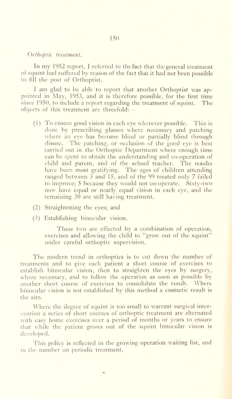 Orthoptic 1 real men I. In my 1952 report, 1 referred to the fact that thegeneral treatment of squint had suffered by reason of the faet that it had not been possible to fill the post of Orthoptist. I am glad to be able to report that another Orthoptist was ap- pointed in May, 1953, and it is therefore possible, for the first time since 1950, to include a report regarding the treatment of squint. The objects of this treatment are threefold:— (1) To ensure good vision in each eye wherever possible. This is done by prescribing glasses where necessary and patching where an eye has become blind or partially blind through disuse. The patching, or occlusion of the good eye is best carried out in the Orthoptic Department where enough time can be spent to obtain the understanding and co-operation of child and parent, and of the school teacher. The results have been most gratifying. The ages of children attending ranged between 3 and 15, and of the 99 treated only 7 failed to improve; 5 because they would not co-operate. Sixty-two now have equal or nearly equal vision in each eye, and the remaining 30 are still having treatment. (2) Straightening the eyes; and (3) Establishing binocular vision. These two are effected by a combination of operation, exercises and allowing the child to “grow out of the squint” under careful orthoptic supervision. The modern trend in orthoptics is to cut down the number of treatments and to give each patient a short course of exercises to establish binocular vision, then to straighten the eyes by surgery, where necessary, and to follow the operation as soon as possible by another short course of exercises to consolidate the result. 3\ here binocular vision is not established by this method a cosmetic result is the aim. Where the degree of squint is too small to warrant surgical inter- vention a series of short courses of orthoptic treatment are alternated with easy home exercises over a period of months or years to ensure that while the patient grows out of the squint binocular vision is developed. This policy is reflected in the growing operation waiting list, and in the number on periodic treatment.