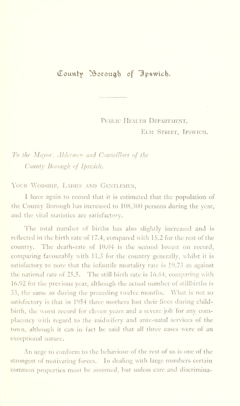 Public Health Department, Elm Street, Ipswich. To the Mayor. Aldermen and Councillors of the County Borough of Ipswich. Your Worship, Ladies and Gentlemen, I have again to record that it is estimated that the population of the County Borough has increased to 108,300 persons during the year, and the vital statistics are satisfactory. The total number of births has also slightly increased and is reflected in the birth rate of 17.4, compared with 15.2 for the rest of the country. The death-rate of 10.04 is the second lowest on record, comparing favourably with 11.3 for the country generally, whilst it is satisfactory to note that the infantile mortality rate is 19.73 as against the national rate of 25.5. The still birth rate is 16.84, comparing with 16.92 for the previous year, although the actual number of stillbirths is 33, the same as during the preceding twelve months. Y\ hat is not so satisfactory is that in 1954 three mothers lost their lives during child- birth, the worst record for eleven years and a severe jolt for any com- placency with regard to the midwifery and ante-natal services of the town, although it can in fact be said that all three cases were of an exceptional nature. An urge to conform to the behaviour of the rest of us is one of the strongest of motivating forces. In dealing with large numbers certain common properties must be assumed, but unless care and discrimina-