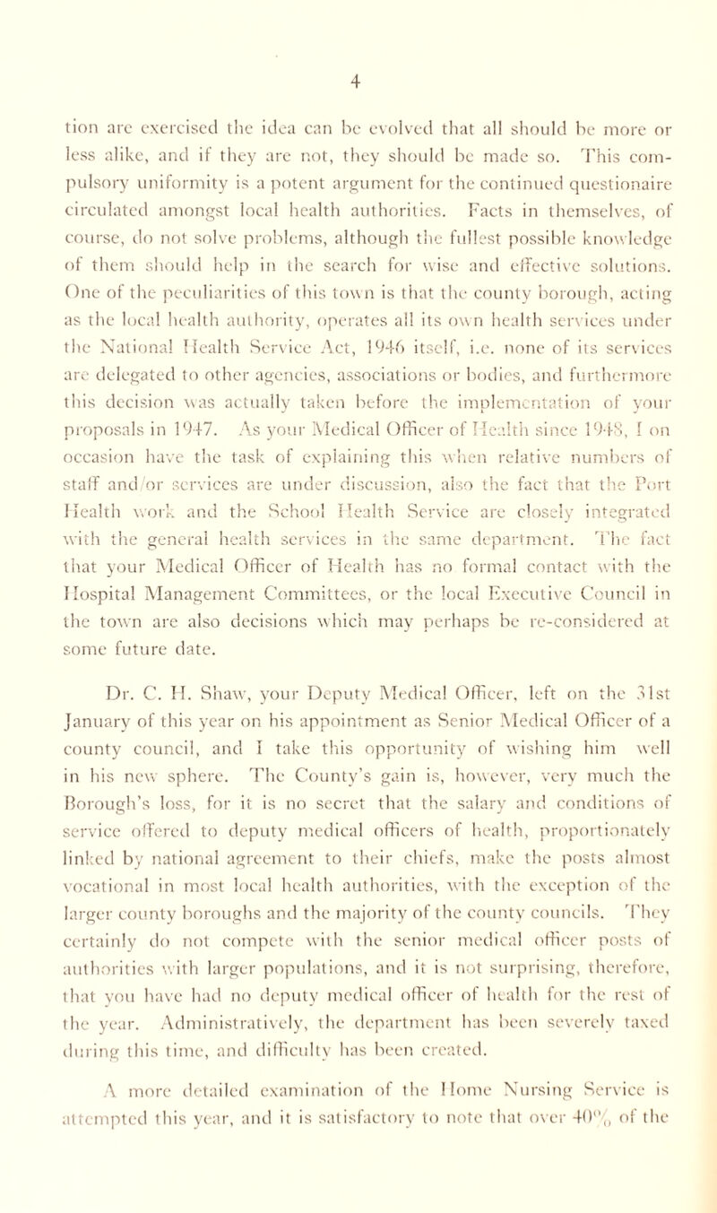 tion arc exercised the idea can be evolved that all should be more or less alike, and if they arc not, they should be made so. This com- pulsory uniformity is a potent argument for the continued questionaire circulated amongst local health authorities. Facts in themselves, of course, do not solve problems, although the fullest possible knowledge of them should help in the search for wise and effective solutions. One of the peculiarities of this tow n is that the county borough, acting as the local health authority, operates all its own health services under the National Health Service Act, 1946 itself, i.e. none of its services are delegated to other agencies, associations or bodies, and furthermore this decision was actually taken before the implementation of your proposals in 1947. As your Medical Officer of Health since 1948, I on occasion have the task of explaining this when relative numbers of staff and/or services are under discussion, also the fact that the Port Health work and the School Health Service are closely integrated with the general health services in the same department. The fact that your Medical Officer of Health has no formal contact with the Hospital Management Committees, or the local Executive Council in the town are also decisions which may perhaps be re-considered at some future date. Dr. C. H. Shaw, your Deputy Medical Officer, left on the a 1st January of this year on his appointment as Senior Medical Officer of a county council, and I take this opportunity of wishing him well in his new sphere. The County’s gain is, however, very much the Borough’s loss, for it is no secret that the salary and conditions of service offered to deputy medical officers of health, proportionately linked by national agreement to their chiefs, make the posts almost vocational in most local health authorities, with the exception of the larger county boroughs and the majority of the county councils. They certainly do not compete with the senior medical officer posts of authorities with larger populations, and it is not surprising, therefore, that you have had no deputy medical officer of health for the rest of the year. Administratively, the department has been severely taxed during this time, and difficulty has been created. A more detailed examination of the Home Nursing Service is attempted this year, and it is satisfactory to note that over 40% of the