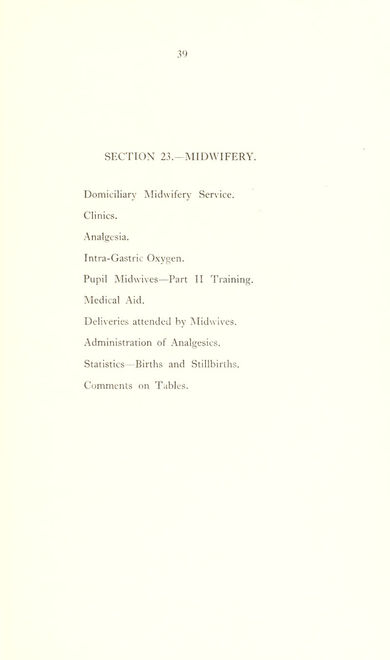 SECTION 23MIDWIFERY. Domiciliary Midwifery Service. Clinics. Analgesia. Intra-Gastric Oxygen. Pupil Midwives—Part II Training. Medical Aid. Deliveries attended by Midwives. Administration of Analgesics. Statistics—Births and Stillbirths. Comments on Tables.