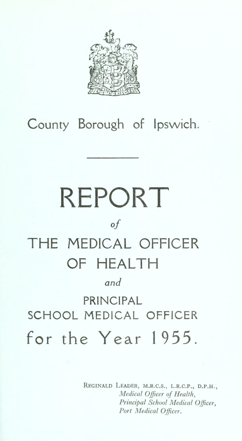 REPORT of THE MEDICAL OFFICER OF HEALTH and PRINCIPAL SCHOOL MEDICAL OFFICER for the Year 1955. Reginald Leader, m.r.c.s., l.r.c.p., d.p.h., Medical Officer of Health, Principal School Medical Officer, Port Medical Officer.