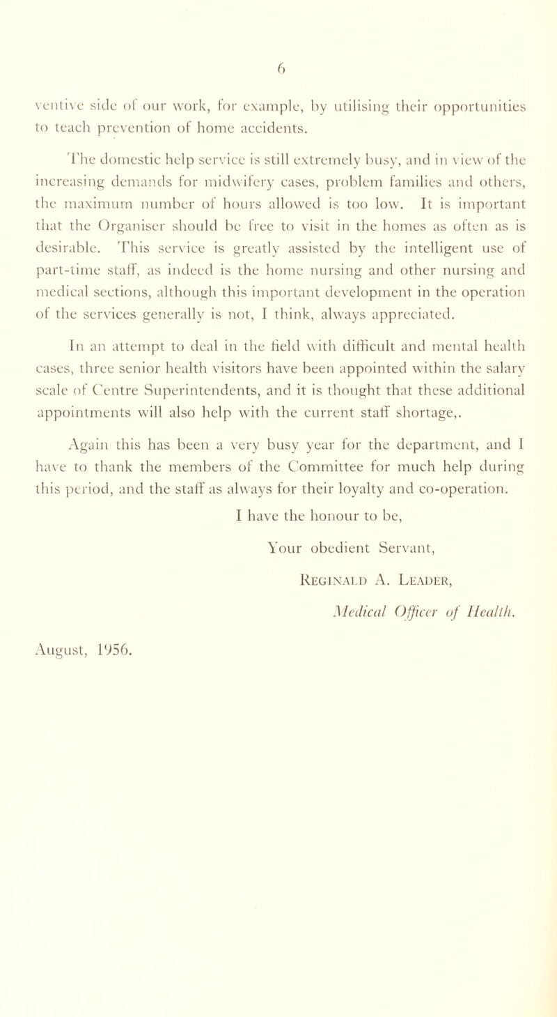 ventive side of our work, for example, by utilising their opportunities to teach prevention of home accidents. The domestic help service is still extremely busy, and in view of the increasing demands for midwifery cases, problem families and others, the maximum number of hours allowed is too low. It is important that the Organiser should be free to visit in the homes as often as is desirable. This service is greatly assisted by the intelligent use of part-time staff, as indeed is the home nursing and other nursing and medical sections, although this important development in the operation of the services generally is not, I think, always appreciated. In an attempt to deal in the field with difficult and mental health cases, three senior health visitors have been appointed within the salary scale of Centre Superintendents, and it is thought that these additional appointments will also help with the current staff shortage,. Again this has been a very busy year for the department, and I have to thank the members of the Committee for much help during this period, and the staff as always for their loyalty and co-operation. I have the honour to be, Your obedient Servant, August, 1956. Reginald A. Leader, Medical Officer of Health.