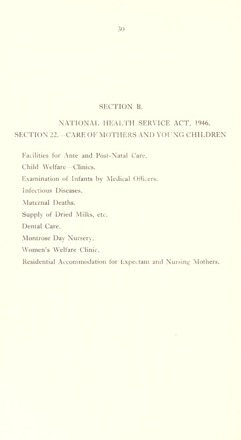 SECTION B. NATIONAL HEAL TH SERVICE ACT, 1946. SECTION 22. CARE OF MOTHERS AND YOUNG CHILDREN Facilities for Ante and Post-Natal Care. Child Welfare Clinics. Examination of Infants by Medical Officers. Infectious Diseases. Maternal Deaths. Supply of Dried Milks, etc. Dental Care. Montrose Day Nurserv. Women’s Welfare Clinic. Residential Accommodation for Expectant and Nursing Mothers.