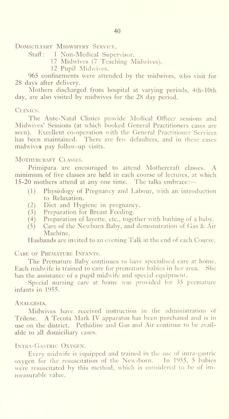 Domiciliary Midwifery Service. Staff: 1 Non-Medical Supervisor. 17 Midwives (7 Teaching Midwives). 12 Pupil Midwives. 965 confinements were attended by the midwives, who visit for 28 days after delivery. Mothers discharged from hospital at varying periods, 4th-10th day, are also visited by midwives for the 28 day period. Clinics. The Ante-Natal Clinics provide Medical Officer sessions and Midwives’ Sessions (at which booked General Practitioners cases are seen). Excellent co-operation with the General Practitioner Services has been maintained. There are few defaulters, and in these cases midwives pay follow-up visits. Mothercraft Classes. Primipara are encouraged to attend Mothercraft classes. A minimum of five classes are held in each course of lectures, at which 15-20 mothers attend at any one time. The talks embrace:— (1) Physiology of Pregnancy and Labour, with an introduction to Relaxation. (2) Diet and Hygiene in pregnancy. (3) Preparation for Breast Feeding. (4) Preparation of layette, etc., together with bathing of a baby. (5) Care of the Newborn Baby, and demonstration of (fas & Air Machine. Husbands are invited to an evening Talk at the end of each Course. Care of Premature Infants. The Premature Baby continues to have specialised care at home. Each midwife is trained to care for premature babies in her area. She has the assistance of a pupil midwife and special equipment. Special nursing care at home was provided for 35 premature infants in 1955. Analgesia. Midwives have received instruction in the administration of Trilene. A Tecota Mark IV apparatus has been purchased and is in use on the district. Pethidine and Gas and Air continue to be avail- able to all domiciliary cases. Intra-Gastiuc Oxygen. Every midwife is equipped and trained in the use of intra-gastric oxygen for the resuscitation of the New-born. In 1955, 5 babies were resuscitated by this method, which is considered to be of im- measurable value.