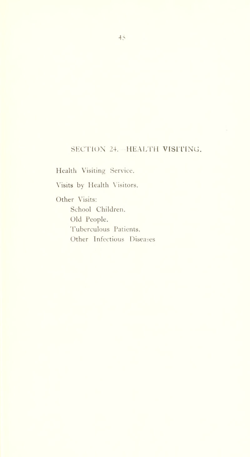 4r> SECTION 24. HEALTH VISITING. Health Visiting Service. Visits by Health Visitors. Other Visits: School Children. Old People. Tuberculous Patients. Other Infectious Diseases