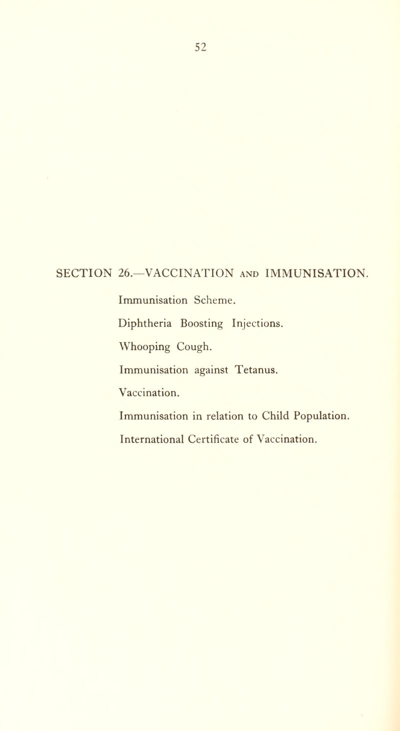 SECTION 26.—VACCINATION and IMMUNISATION. Immunisation Scheme. Diphtheria Boosting Injections. Whooping Cough. Immunisation against Tetanus. Vaccination. Immunisation in relation to Child Population. International Certificate of Vaccination.