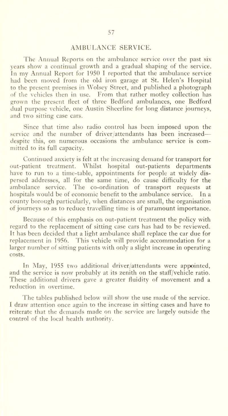 AMBULANCE SERVICE. The Annual Reports on the ambulance service over the past six years show a continual growth and a gradual shaping of the service. In my Annual Report for 1950 I reported that the ambulance service had been moved from the old iron garage at St. Helen’s Hospital to the present premises in Wolsey Street, and published a photograph of the vehicles then in use. From that rather motley collection has grown the present fleet of three Bedford ambulances, one Bedford dual purpose vehicle, one Austin Sheerline for long distance journeys, and two sitting case cars. Since that time also radio control has been imposed upon the service and the number of driver/attendants has been increased— despite this, on numerous occasions the ambulance service is com- mitted to its full capacity. Continued anxiety is felt at the increasing demand for transport for out-patient treatment. Whilst hospital out-patients departments have to run to a time-table, appointments for people at widely dis- persed addresses, all for the same time, do cause difficulty for the ambulance service. The co-ordination of transport requests at hospitals would be of economic benefit to the ambulance service. In a county borough particularly, when distances are small, the organisation of journeys so as to reduce travelling time is of paramount importance. Because of this emphasis on out-patient treatment the policy with regard to the replacement of sitting case cars has had to be reviewed. It has been decided that a light ambulance shall replace the car due for replacement in 1956. This vehicle will provide accommodation for a larger number of sitting patients with only a slight increase in operating costs. In May, 1955 two additional driver/attendants were appointed, and the service is now probably at its zenith on the staff/vehicle ratio. These additional drivers gave a greater fluidity of movement and a reduction in overtime. The tables published below will show the use made of the service. I draw attention once again to the increase in sitting cases and have to reiterate that the demands made on the service are largely outside the control of the local health authority.