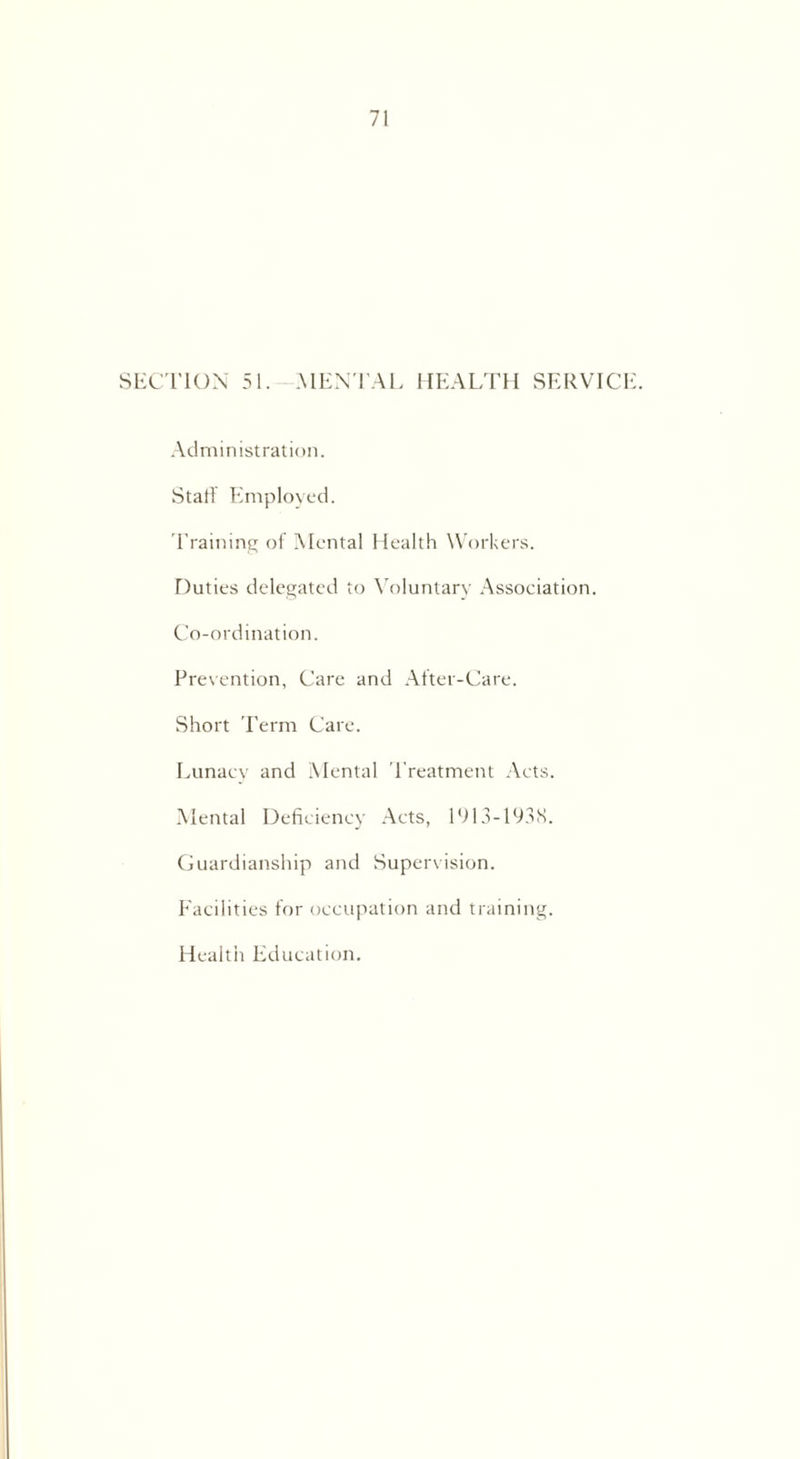 SECTION 51. MENTAL HEALTH SERVICI Administration. Staff Employed. Training of Mental Health Workers. Duties delegated to Voluntary Association. Co-ordination. Prevention, Care and After-Care. Short Term Care. Lunacy and Mental Treatment Acts. Mental Deficiency Acts, 1913-1938. Guardianship and Supervision. Facilities for occupation and training. Health Education.