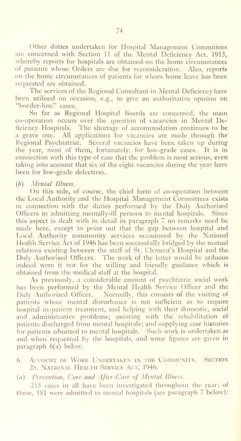 Other duties undertaken for Hospital Management Committees are concerned with Section 11 of the Mental Deficiency Act, 1913, whereby reports for hospitals are obtained on the home circumstances of patients whose Orders are due for reconsideration. Also, reports on the home circumstances of patients for whom home leave has been requested are obtained. The services of the Regional Consultant in Mental Deficiency have been utilised on occasion, e.g., to give an authoritative opinion on “border-line” cases. So far as Regional Hospital Boards are concerned, the main co-operation occurs over the question of vacancies in Mental De- ficiency Hospitals. The shortage of accommodation continues to be a grave one. All applications for vacancies are made through the Regional Psychiatrist. Several vacancies have been taken up during the year, most of them, fortunately, for low-grade cases. It is in connection with this type of case that the problem is most serious, even taking into account that six of the eight vacancies during the year have been for low-grade defectives. (b) Mental Illness. On this side, of course, the chief form of co-operation between the Local Authority and the Hospital Management Committees exists in connection with the duties performed by the Duly Authorised Officers in admitting mentally-ill persons to mental hospitals. Since this aspect is dealt with in detail in paragraph 7 no remarks need be made here, except to point out that the gap between hospital and Local Authority community services occasioned by the National Health Service Act of 1946 has been successfully bridged by the mutual relations existing between the staff of St. Clement’s Hospital and the Duly Authorised Officers. The work of the latter would be arduous indeed were it not for the willing and friendly guidance which is obtained from the medical staff at the hospital. As previously, a considerable amount of psychiatric social work has been performed by the Mental Health Service Officer and the Duly Authorised Officer. Normally, this consists of the visiting of patients whose mental disturbance is not sufficient as to require hospital in-patient treatment, and helping with their domestic, social and administrative problems; assisting with the rehabilitation of patients discharged from mental hospitals; and supplying case histories for patients admitted to mental hospitals. Such work is undertaken as and when requested by the hospitals, and some figures are given in paragraph 6(a) below. 6. Account of Work Undertaken in the Community. Section 28, National Health Service Act, 1946. (a) Prevention, Care and After-Care of Mental Illness. 215 cases in all have been investigated throughout the year; of these, 181 were admitted to mental hospitals (see paragraph 7 below);