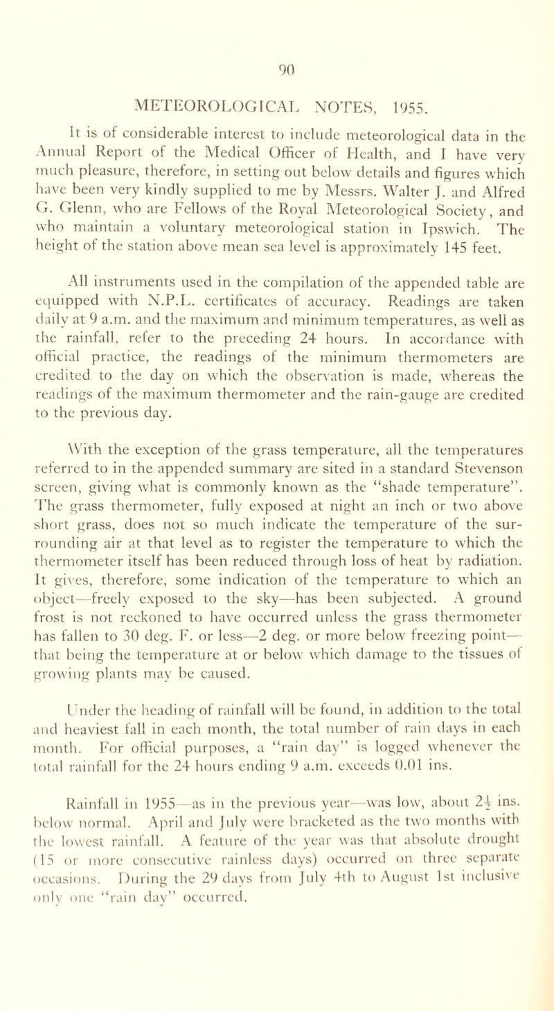 METEOROLOGICAL NOTES, 1955. It is of considerable interest to include meteorological data in the Annual Report of the Medical Officer of Health, and I have very- much pleasure, therefore, in setting out below details and figures which have been very kindly supplied to me by Messrs. Walter J. and Alfred G. Glenn, who are Fellows of the Royal Meteorological Society, and who maintain a voluntary meteorological station in Ipswich. The height of the station above mean sea level is approximately 145 feet. All instruments used in the compilation of the appended table are equipped with N.P.L. certificates of accuracy. Readings are taken daily at 9 a.m. and the maximum and minimum temperatures, as well as the rainfall, refer to the preceding 24 hours. In accordance with official practice, the readings of the minimum thermometers are credited to the day on which the observation is made, whereas the readings of the maximum thermometer and the rain-gauge are credited to the previous day. With the exception of the grass temperature, all the temperatures referred to in the appended summary are sited in a standard Stevenson screen, giving what is commonly known as the “shade temperature”. The grass thermometer, fully exposed at night an inch or two above short grass, does not so much indicate the temperature of the sur- rounding air at that level as to register the temperature to which the thermometer itself has been reduced through loss of heat by radiation. It gives, therefore, some indication of the temperature to which an object—freely exposed to the sky—has been subjected. A ground frost is not reckoned to have occurred unless the grass thermometer has fallen to 30 deg. F. or less—2 deg. or more below freezing point— that being the temperature at or below which damage to the tissues ot growing plants may be caused. Under the heading of rainfall will be found, in addition to the total and heaviest fall in each month, the total number of rain days in each month. For official purposes, a “rain day” is logged whenever the total rainfall for the 24 hours ending 9 a.m. exceeds 0.01 ins. Rainfall in 1955—as in the previous year—was low, about 2+ ins. below normal. April and July were bracketed as the two months with the lowest rainfall. A feature of the year was that absolute drought (15 or more consecutive rainless days) occurred on three separate occasions. During the 29 days from July 4th to August 1st inclusive only one “rain day” occurred.