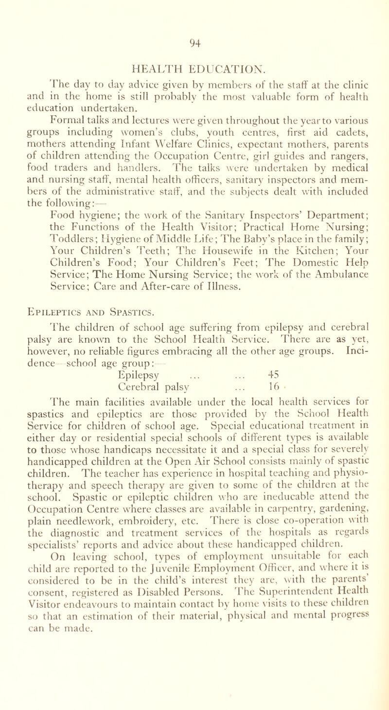 HEALTH EDUCATION. The day to day advice given by members of the staff at the clinic and in the home is still probably the most valuable form of health education undertaken. Formal talks and lectures were given throughout the year to various groups including women’s clubs, youth centres, first aid cadets, mothers attending Infant Welfare Clinics, expectant mothers, parents of children attending the Occupation Centre, girl guides and rangers, food traders and handlers. The talks were undertaken by medical and nursing staff, mental health officers, sanitary inspectors and mem- bers of the administrative staff, and the subjects dealt with included the following:— Food hygiene; the work of the Sanitary Inspectors’ Department; the Functions of the Health Visitor; Practical Home Nursing; Toddlers; Hygiene of Middle Life; The Baby’s place in the family; Your Children’s 'Teeth; The Housewife in the Kitchen; Your Children’s Food; Your Children’s Feet; The Domestic Help Service; The Home Nursing Service; the work of the Ambulance Service; Care and After-care of Illness. Epileptics and Spastics. 'The children of school age suffering from epilepsy and cerebral palsy are known to the School Health Service. There are as yet, however, no reliable figures embracing all the other age groups. Inci- dence school age group: Epilepsy ... ... 45 Cerebral palsy ... 16 'The main facilities available under the local health services for spastics and epileptics are those provided by the School Health Service for children of school age. Special educational treatment in either day or residential special schools of different types is available to those whose handicaps necessitate it and a special class tor severely handicapped children at the Open Air School consists mainly of spastic children. The teacher has experience in hospital teaching and physio- therapy and speech therapy are given to some of the children at the school. Spastic or epileptic children who are ineducable attend the Occupation Centre where classes are available in carpentry, gardening, plain needlework, embroidery, etc. There is close co-operation with the diagnostic and treatment services of the hospitals as regards specialists’ reports and advice about these handicapped children. On leaving school, tvpes of employment unsuitable tor each child are reported to the Juvenile Employment Officer, and where it is considered to be in the child’s interest they are, with the parents consent, registered as Disabled Persons. The Superintendent Health Visitor endeavours to maintain contact by home visits to these children so that an estimation of their material, physical and mental progress can be made.