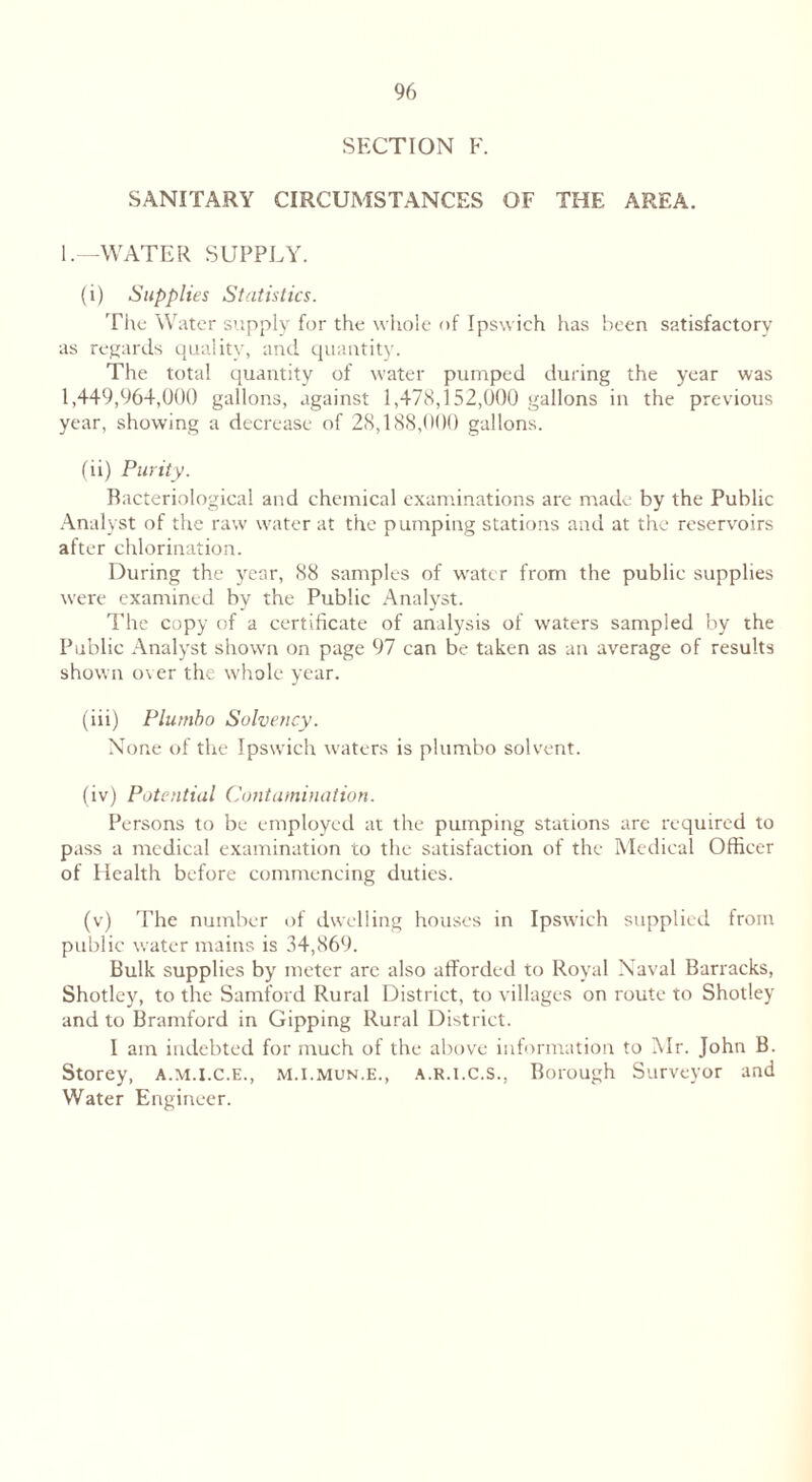 SECTION F. SANITARY CIRCUMSTANCES OF THE AREA. 1.—WATER SUPPLY. (i) Supplies Statistics. The Water supply for the whole of Ipswich has been satisfactory as regards quality, and quantity. The total quantity of water pumped during the year was 1,449,964,000 gallons, against 1,478,152,000 gallons in the previous year, showing a decrease of 28,188,000 gallons. (ii) Purity. Bacteriological and chemical examinations are made by the Public Analyst of the raw water at the pumping stations and at the reservoirs after chlorination. During the year, 88 samples of wratcr from the public supplies were examined by the Public Analyst. The copy of a certificate of analysis of waters sampled by the Public Analyst shown on page 97 can be taken as an average of results shown over the whole year. (iii) Plumbo Solvency. None of the Ipswich waters is plumbo solvent. (iv) Potential Contamination. Persons to be employed at the pumping stations are required to pass a medical examination to the satisfaction of the Medical Officer of Health before commencing duties. (v) The number of dwelling houses in Ipswich supplied from public water mains is 34,869. Bulk supplies by meter arc also afforded to Royal Naval Barracks, Shotley, to the Samford Rural District, to villages on route to Shotley and to Bramford in Gipping Rural District. I am indebted for much of the above information to Mr. John B. Storey, a.m.i.c.e., m.i.mun.e., a.r.i.C.s., Borough Surveyor and Water Engineer.