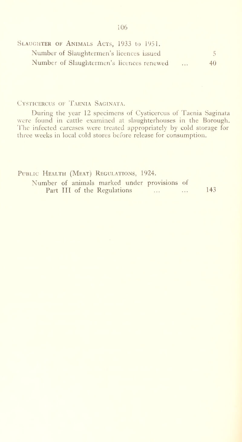 Slaughter of Animals Acts, 1933 to 1951. Number of Slaughtermen’s licences issued 5 Number of Slaughtermen’s licences renewed ... 40 Cysticercus of Taenia Saginata. During the year 12 specimens of Cysticercus ol Taenia Saginata were found in cattle examined at slaughterhouses in the Borough. The infected carcases were treated appropriately by cold storage for three weeks in local cold stores before release for consumption. Public Health (Meat) Regulations, 1924. Number of animals marked under provisions of Part III of the Regulations ... ... 143