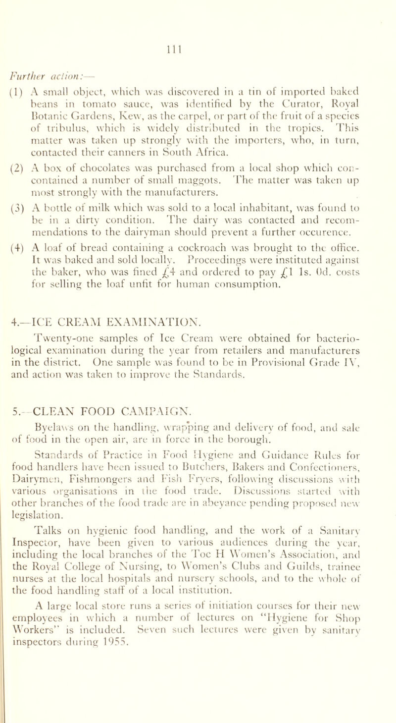 Further action:— (1) A small object, which was discovered in a tin of imported baked beans in tomato sauce, was identified by the Curator, Royal Botanic Gardens, Kew, as the carpel, or part of the fruit of a species of tribulus, which is widely distributed in the tropics. This matter was taken up strongly with the importers, who, in turn, contacted their canners in South Africa. (2) A box of chocolates was purchased from a local shop which con- contained a number of small maggots. The matter was taken up most strongly with the manufacturers. (3) A bottle of milk which was sold to a local inhabitant, was found to be in a dirty condition. The dairy was contacted and recom- mendations to the dairyman should prevent a further occurence. (4) A loaf of bread containing a cockroach was brought to the office. It was baked and sold locally. Proceedings were instituted against the baker, who was fined £4 and ordered to pay ^1 Is. Od. costs for selling the loaf unfit for human consumption. 4. —ICE CREAM EXAMINATION. Twenty-one samples of Ice Cream were obtained for bacterio- logical examination during the year from retailers and manufacturers in the district. One sample was found to be in Provisional Grade IV, and action was taken to improve the Standards. 5. CLEAN FOOD CAMPAIGN. Byelaws on the handling, w rapping and delivery of food, and sale of food in the open air, are in force in the borough. Standards of Practice in Food Hygiene and Guidance Rules for food handlers have been issued to Butchers, Bakers and Confectioners, Dairymen, Fishmongers and Fish Fryers, following discussions with various organisations in tlie food trade. Discussions started with other branches of the food trade are in abeyance pending proposed new legislation. Talks on hygienic food handling, and the work of a Sanitary Inspector, have been given to various audiences during the year, including the local branches of the Foe FI Women’s Association, and the Royal College of Nursing, to Women’s Clubs and Guilds, trainee- nurses at the local hospitals and nursery schools, and to the whole of the food handling staff of a local institution. A large local store runs a series of initiation courses for their new employees in which a number of lectures on “Hygiene for Shop Workers’' is included. Seven such lectures were given by sanitary inspectors during 1955.