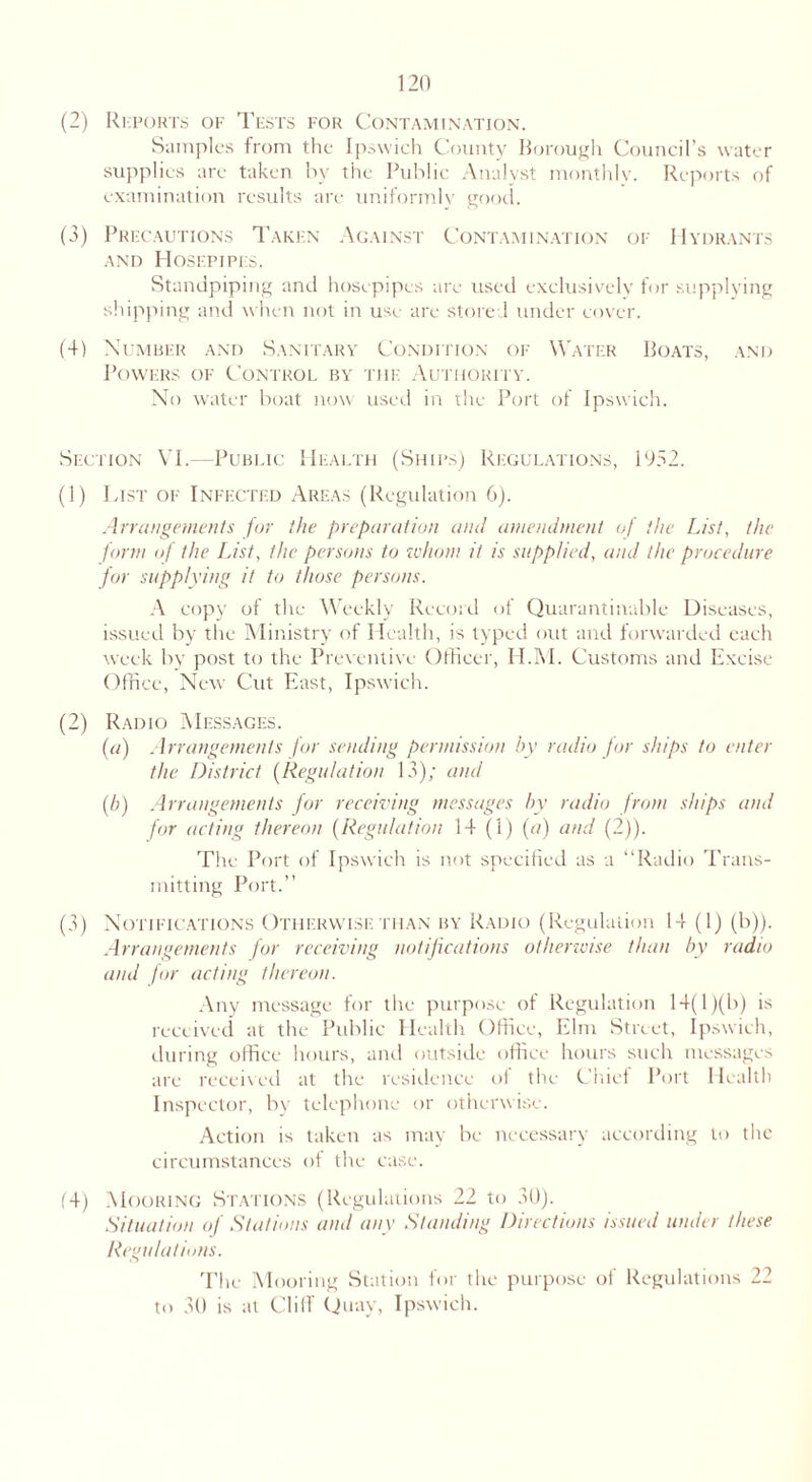 (2) Reports of Tests for Contamination. Samples from the Ipswich County Borough Council’s water supplies are taken by the Public Analyst monthly. Reports of examination results are uniformly good. (3) Precautions Taken Against Contamination of Hydrants and Hosepipes. Standpiping and hosepipes are used exclusively for supplying shipping and when not in use are stored under cover. (4) Number and Sanitary Condition of Water Boats, and Powers of Control by tiie Authority. No water boat now used in the Port of Ipswich. Section VI.—Public Health (Ships) Regulations, 1952. (1) List of Infected Areas (Regulation 6). Arrangements for the preparation and amendment of the List, the form of the List, the persons to whom it is supplied, and the procedure for supplying it to those persons. A copy of the Weekly Record of Quarantinable Diseases, issued by the Ministry of Health, is typed out and forwarded each week by post to the Preventive Officer, H.M. Customs and Excise Office, New Cut East, Ipswich. (2) Radio Messages. (a) Arrangements for sending permission by radio for ships to enter the District (Regulation 13); and (b) Arrangements for receiving messages by radio from ships and for acting thereon (Regulation 14(1) (a) and (2)). The Port of Ipswich is not specified as a “Radio Trans- mitting Port.” (3) Notifications Otherwise: than by Radio (Regulation 14 (1) (b)). Arrangements for receiving notifications otherwise than by radio and for acting thereon. Any message for the purpose of Regulation 14(1 )(b) is received at the Public Health Office, Elm Street, Ipswich, during office hours, and outside office hours such messages are received at the residence of the Chief Port Health Inspector, by telephone or otherwise. Action is taken as may be necessary according to the circumstances of the case. (4) Mooring Stations (Regulations 22 to 30). Situation of Stations and any Standing Directions issued under these Regulations. The Mooring Station for the purpose of Regulations 22 to 30 is at Clilf Quay, Ipswich.