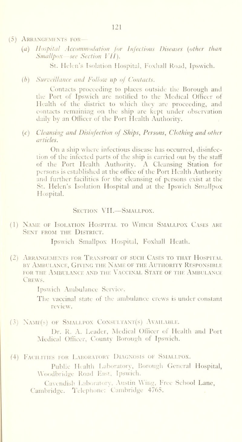 (5) ARRANGEMENTS FOR (a) Hospital Accommodation for Infectious Diseases (other than Smallpox see Section VII). St. 11 clen’s Isolation Hospital, Foxhall Road, Ipswich. (b) Surveillance and Follow up of Contacts. Contacts proceeding to places outside the Borough and the Port of Ipswich are notified to the Medical Officer of Health of the district to which they are proceeding, anti contacts remaining on the ship are kept under observation daily by an Officer of the Port Health Authority. (c) Cleansing and Disinfection of Ships, Persons, Clothing and other articles. On a ship where infectious disease has occurred, disinfec- tion of the infected parts of the ship is carried out by the staff of the Port Health Authority. A Cleansing Station for persons is established at the office of the Port Health Authority and further facilities for the cleansing of persons exist at the St. Helen’s Isolation Hospital and at the Ipswich Smallpox Hospital. Section VII.—Smallpox. (1) Name of Isolation Hospital to Which Smallpox Cases are Sent from the District. Ipswich Smallpox Hospital, Foxhall Heath. (2) Arrangements for Transport of such Cases to that Hospital by Ambulance, Giving the Name of the Authority Responsible for the Ambulance and the Vaccinal State of the Ambulance Crews. Ipswich Ambulance Service. The vaccinal state of the ambulance crews is under constant review. (3) Xame(s) of Smallpox Consui.tant(s) Available. I)r. R. A. Leader, Medical Officer of Health anti Port Medical Officer, County Borough of Ipswich. (4) Facilities for Laboratory Diagnosis of Smallpox. Public Health Laboratory, Borough General Hospital, \\ oodbridge Road Last, Ipswich. Cavendish Laboratorv, Austin W ing, Free School Lane, Cambridge. Telephone: Cambridge 4765.