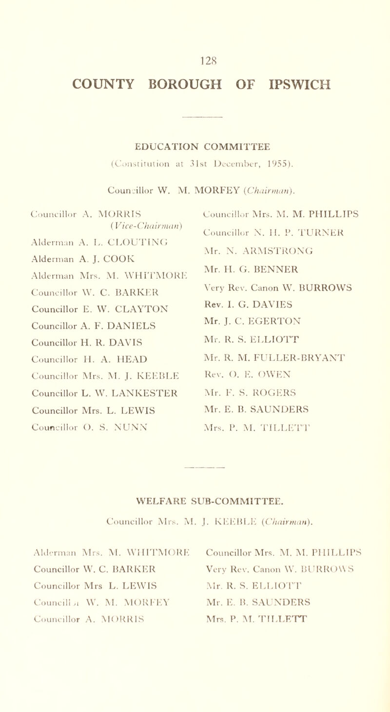 COUNTY BOROUGH OF IPSWICH EDUCATION COMMITTEE (Constitution at 31st December, 1955). Councillor W. M. MORFEY {Chairman). Councillor A. MORRIS (Vice-Chairman) Alderman A. L. CLOUTING Alderman A. J. COOK. Alderman Mrs. M. WHITMORE Councillor W. C. BARKER Councillor E. W. CLAYTON Councillor A. F. DANIELS Councillor H. R. DAVIS Councillor H. A. HEAD Councillor Mrs. M. J. KEEBLE Councillor L. W. LANKESTER Councillor Mrs. L. LEWIS Councillor O. S. NUNN Councillor Mrs. M. M. PHILLIPS Councillor N. II. P. TURNER Mr. N. ARMSTRONG Mr. H. G. BENNER Very Rev. Canon W. BURROWS Rev. I. G. DAVIES Mr. J. C. EGERTON Mr. R. S. ELLIOTT Mr. R. M. FULLER-BRYANT Rev. (). E. OWEN Mr. F. S. ROGERS Mr. E. B. SAUNDERS Mrs. P. M. TILLETT WELFARE SUB-COMMITTEE. Councillor Mrs. M. J. KEEBLE (Chairman). Alderman Mrs. M. WHITMORE Councillor W. C. BARKER Councillor Mrs L. LEWIS Council!,! W. M. MORFEY Councillor A. MORRIS Councillor Mrs. M. M. PHILLIPS Very Rev. Canon W. BURROWS Mr. R. S. ELLIOTT Mr. E. B. SAUNDERS Mrs. P. M. TILLETT