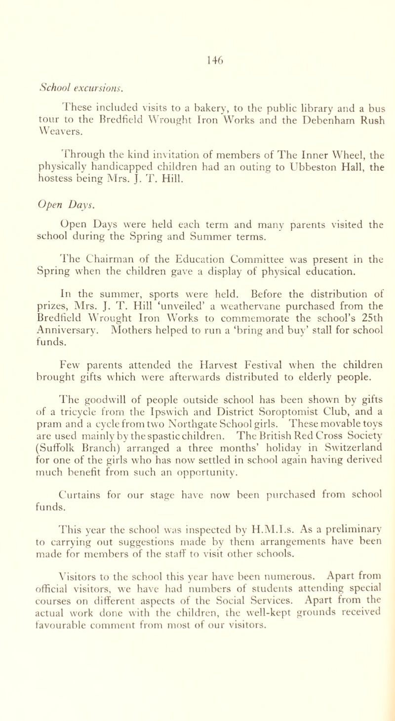 School excursions. I hese included visits to a bakery, to the public library and a bus tour to the Bredfield Wrought Iron Works and the Debenham Rush Weavers. Through the kind invitation of members of The Inner Wheel, the physically handicapped children had an outing to Ubbeston Hall, the hostess being Mrs. j. T. Hill. Open Days. Open Days were held each term and many parents visited the school during the Spring and Summer terms. The Chairman of the Education Committee was present in the Spring when the children gave a display of physical education. In the summer, sports were held. Before the distribution of prizes, Mrs. J. T. Hill ‘unveiled’ a weathervane purchased from the Bredfield Wrought Iron Works to commemorate the school’s 25th Anniversary. Mothers helped to run a ‘bring and buy’ stall for school funds. Few parents attended the Harvest Festival when the children brought gifts which were afterwards distributed to elderly people. The goodwill of people outside school has been shown by gifts of a tricycle from the Ipswich and District Soroptomist Club, and a pram and a cycle from two Northgate School girls. These movable toys are used mainly by the spastic children. The British Red Cross Society (Suffolk Branch) arranged a three months’ holiday in Switzerland for one of the girls who has now settled in school again having derived much benefit from such an opportunity. Curtains for our stage have now been purchased from school funds. This year the school was inspected by H.M.I.s. As a preliminary to carrying out suggestions made bv them arrangements have been made for members of the staff to visit other schools. Visitors to the school this year have been numerous. Apart from official visitors, we have had numbers of students attending special courses on different aspects of the Social Services. Apart from the actual work done with the children, the well-kept grounds received favourable comment from most of our visitors.