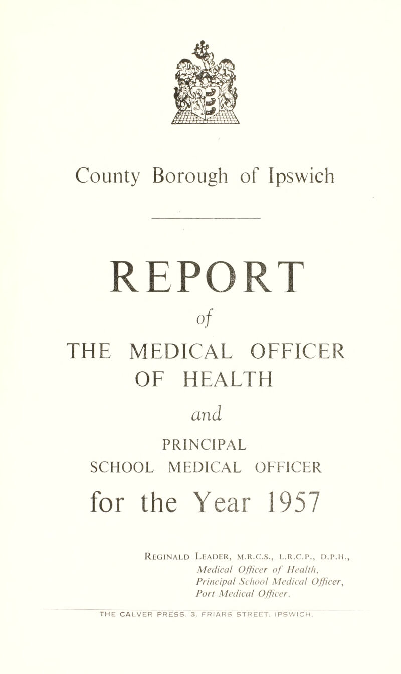 REPORT of THE MEDICAL OFFICER OF HEALTH and PRINCIPAL SCHOOL MEDICAL OFFICER for the Year 1957 Reginald Leader, m.r.c.s., l.r.c.p., d.p.h.. Medical Officer of Health, Principal School Medical Officer, Port Medical Officer. THE CALVER PRESS 3. FRIARS STREET. IPSWICH.