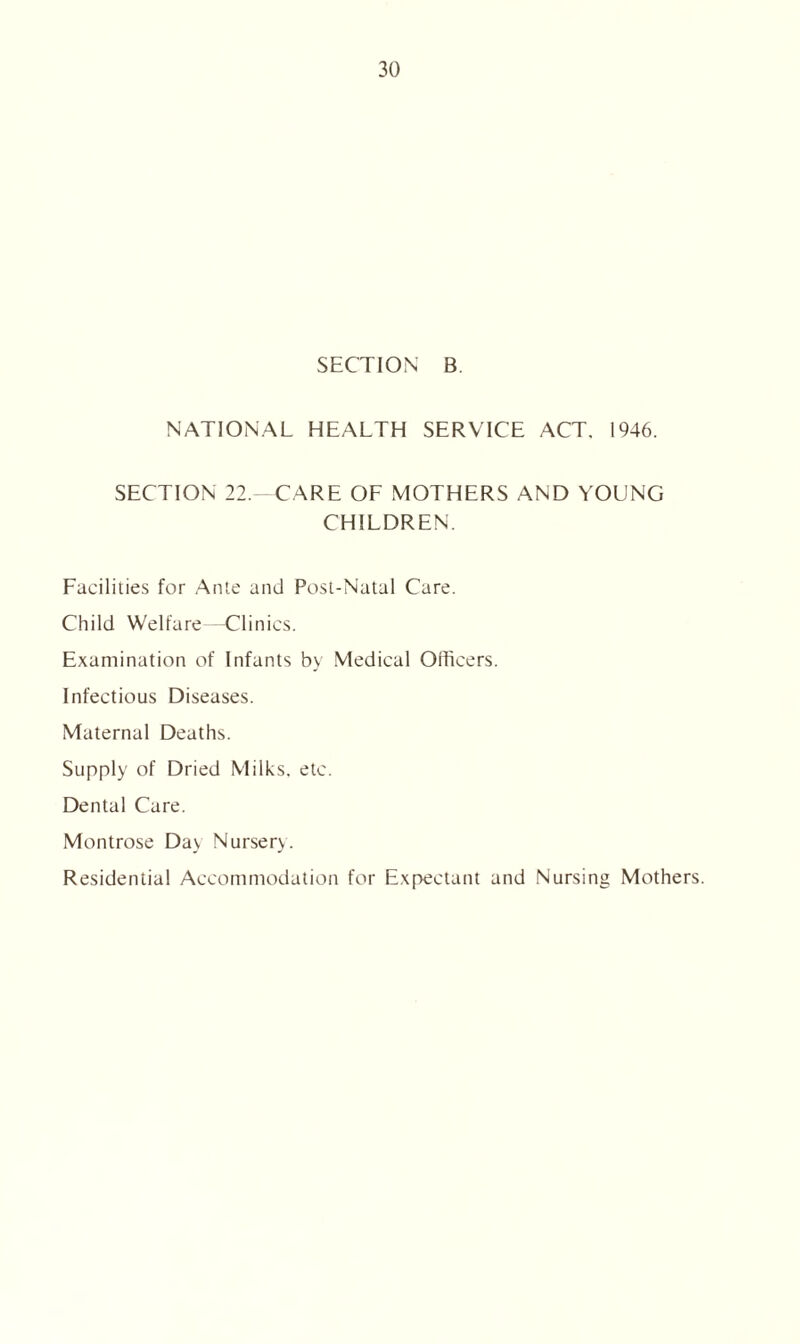 SECTION B. NATIONAL HEALTH SERVICE ACT. 1946. SECTION 22.—CARE OF MOTHERS AND YOUNG CHILDREN. Facilities for Ante and Post-Natal Care. Child Welfare—Clinics. Examination of Infants by Medical Officers. Infectious Diseases. Maternal Deaths. Supply of Dried Milks, etc. Dental Care. Montrose Day Nursery. Residential Accommodation for Expectant and Nursing Mothers.