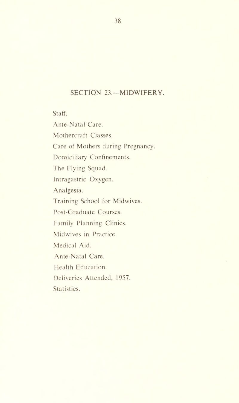 SECTION 23.—MIDWIFERY. Staff. Ante-Natal Care. Mothercraft Classes. Care of Mothers during Pregnancy. Domiciliary Confinements. The Flying Squad. Intragastric Oxygen. Analgesia. Training School for Midwives. Post-Graduate Courses. Family Planning Clinics. Midwives in Practice Medical Aid. Ante-Natal Care. Health Education. Deliveries Attended. 1957. Statistics.