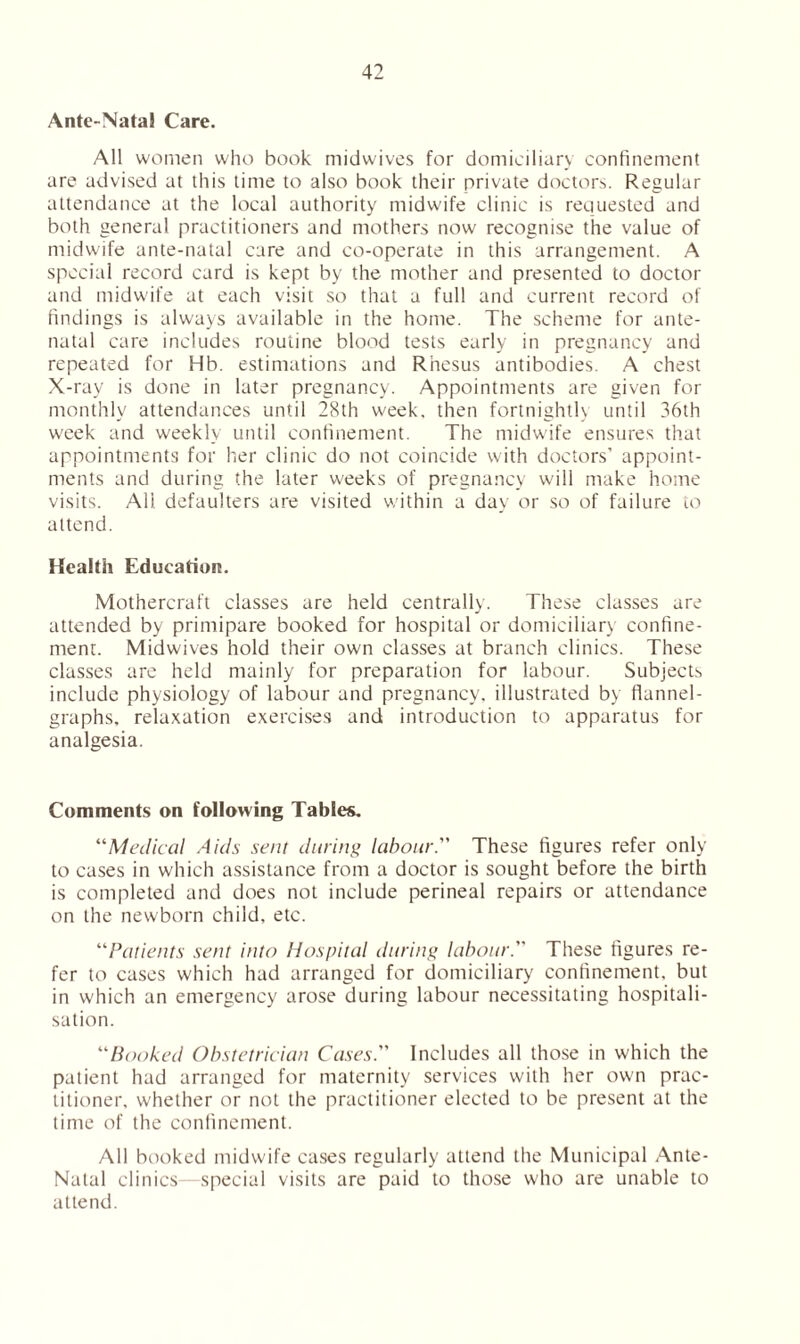 Ante-Natal Care. All women who book midwives for domiciliary confinement are advised at this time to also book their private doctors. Regular attendance at the local authority midwife clinic is requested and both general practitioners and mothers now recognise the value of midwife ante-natal care and co-operate in this arrangement. A special record card is kept by the mother and presented to doctor and midwife at each visit so that a full and current record of findings is always available in the home. The scheme for ante- natal care includes routine blood tests early in pregnancy and repeated for Hb. estimations and Rhesus antibodies. A chest X-ray is done in later pregnancy. Appointments are given for monthly attendances until 28th week, then fortnighth until 36th week and weekly until confinement. The midwife ensures that appointments for her clinic do not coincide with doctors’ appoint- ments and during the later weeks of pregnancy will make home visits. All. defaulters are visited within a day or so of failure to attend. Health Education. Mothercraft classes are held centrally. These classes are attended by primipare booked for hospital or domiciliary confine- ment. Mi'dwives hold their own classes at branch clinics. These classes are held mainly for preparation for labour. Subjects include physiology of labour and pregnancy, illustrated by flannel- graphs, relaxation exercises and introduction to apparatus for analgesia. Comments on following Tables, “Medical Aids sent during labour.” These figures refer only to cases in which assistance from a doctor is sought before the birth is completed and does not include perineal repairs or attendance on the newborn child, etc. “Patients sent into Hospital during labour. These figures re- fer to cases which had arranged for domiciliary confinement, but in which an emergency arose during labour necessitating hospitali- sation. “Booked Obstetrician Cases. Includes all those in which the patient had arranged for maternity services with her own prac- titioner, whether or not the practitioner elected to be present at the time of the confinement. All booked midwife cases regularly attend the Municipal Ante- Natal clinics—special visits are paid to those who are unable to attend.