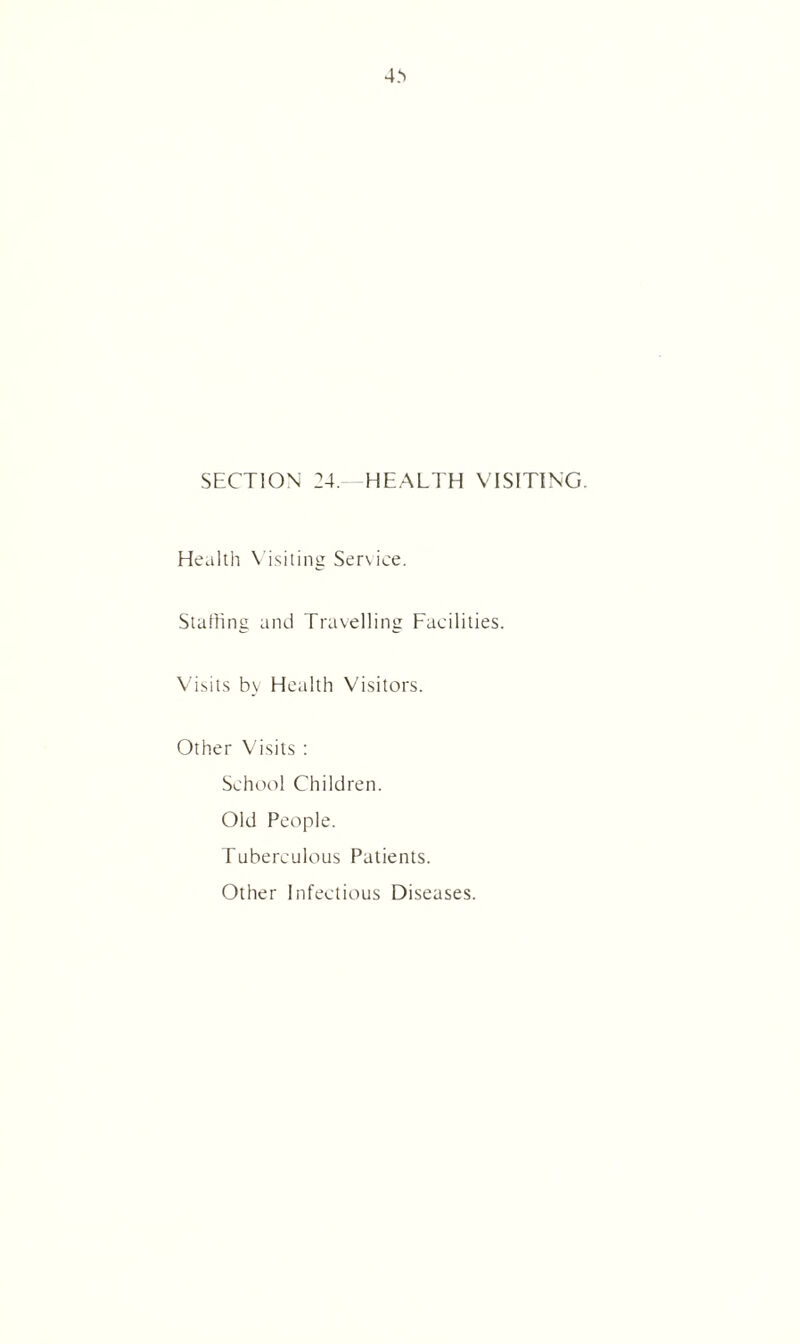 SECTION 24. HEALTH VISITING. Health Visiting Service. Staffing and Travelling Facilities. Visits by Health Visitors. Other Visits : School Children. Old People. Tuberculous Patients. Other Infectious Diseases.