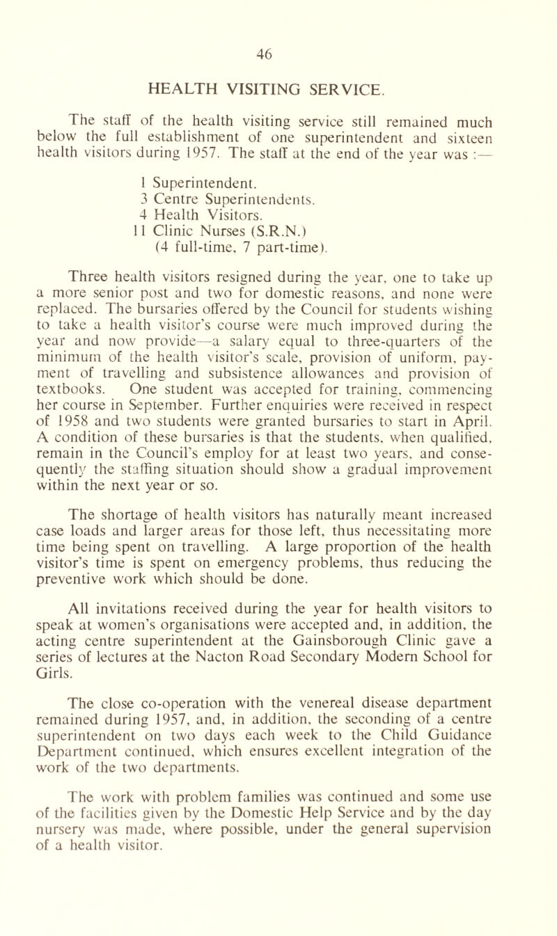 HEALTH VISITING SERVICE. The stall of the health visiting service still remained much below the full establishment of one superintendent and sixteen health visitors during 1957. The staff at the end of the year was 1 Superintendent. 3 Centre Superintendents. 4 Health Visitors. 11 Clinic Nurses (S.R.N.) (4 full-time, 7 part-time). Three health visitors resigned during the year, one to take up a more senior post and two for domestic reasons, and none were replaced. The bursaries offered by the Council for students wishing to take a health visitor's course were much improved during the year and now provide—a salary equal to three-quarters of the minimum of the health visitor’s scale, provision of uniform, pay- ment of travelling and subsistence allowances and provision of textbooks. One student was accepted for training, commencing her course in September. Further enquiries were received in respect of 1958 and two students were granted bursaries to start in April. A condition of these bursaries is that the students, when qualified, remain in the Council’s employ for at least two years, and conse- quently the staffing situation should show a gradual improvement within the next year or so. The shortage of health visitors has naturally meant increased case loads and larger areas for those left, thus necessitating more time being spent on travelling. A large proportion of the health visitor’s time is spent on emergency problems, thus reducing the preventive work which should be done. All invitations received during the year for health visitors to speak at women’s organisations were accepted and, in addition, the acting centre superintendent at the Gainsborough Clinic gave a series of lectures at the Nacton Road Secondary Modem School for Girls. The close co-operation with the venereal disease department remained during 1957, and, in addition, the seconding of a centre superintendent on two days each week to the Child Guidance Department continued, which ensures excellent integration of the work of the two departments. The work with problem families was continued and some use of the facilities given by the Domestic Help Service and by the day nursery was made, where possible, under the general supervision of a health visitor.