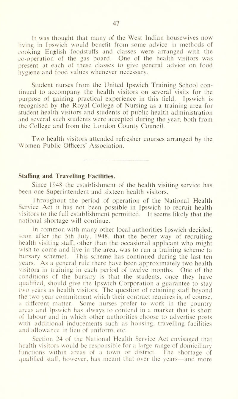 It was thought that many of the West Indian housewives now li\ing in Ipswich would benefit from some advice in methods of cooking English foodstuffs and classes were arranged with the co-operation of the gas board. One of the health visitors was present at each of these classes to give general advice on food hygiene and food values whenever necessary. Student nurses from the United Ipswich Training School con- tinued to accompany the health visitors on several visits for the purpose of gaining practical experience in this field. Ipswich is recognised by the Royal College of Nursing as a training area for student health visitors and students of public health administration and several such students were accepted during the year, both from the College and from the London County Council. Two health visitors attended refresher courses arranged by the Women Public Officers' Association. Staffing and Travelling Facilities. Since 1 *448 the establishment of the health visiting service has been one Superintendent and sixteen health visitors. Throughout the period of operation of the National Health Service Act it has not been possible in Ipswich to recruit health \isitors to the full establishment permitted. It seems likely that the national shortage will continue. In common with many other local authorities Ipswich decided, soon after the 5th July. 1948, that the better way of recruiting health visiting staff, other than the occasional applicant who might wish to come and live in the area, was to run a training scheme (a bursary scheme). This scheme has continued during the last ten years. As a general rule there have been approximately two health '.isitors in training in each period of twelve months. One of the conditions of the bursary is that the students, once they have qualified, should give the Ipswich Corporation a guarantee to stay two years as health visitors. The question of retaining staff beyond the two year commitment which their contract requires is, of course, a different matter. Some nurses prefer to work in the country areas and Ipswich has always to contend in a market that is short of labour and in which other authorities choose to advertise posts with additional inducements such as housing, travelling facilities and allowance in lieu of uniform, etc. Section 24 of the National Health Service Act envisaged that health visitors would be responsible for a large range of domiciliary functions within areas of a town or district. The shortage of qualified staff, however, has meant that over the years and more