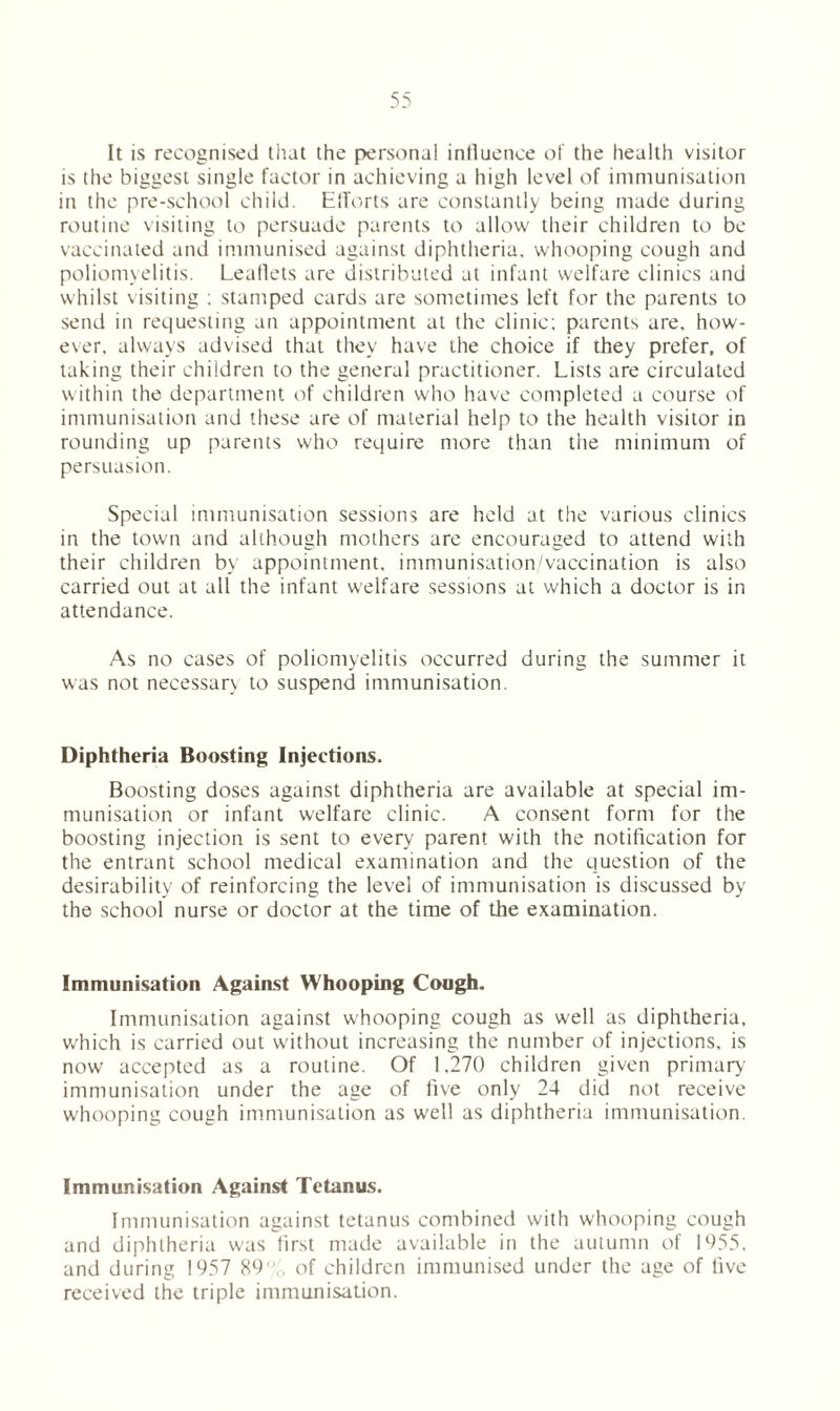 It is recognised that the personal influence of the health visitor is the biggest single factor in achieving a high level of immunisation in the pre-school child. Efforts are constantly being made during routine visiting to persuade parents to allow their children to be vaccinated and immunised against diphtheria, whooping cough and poliomyelitis. Leaflets are distributed at infant welfare clinics and whilst visiting ; stamped cards are sometimes left for the parents to send in requesting an appointment at the clinic; parents are, how- ever, always advised that they have the choice if they prefer, of taking their children to the general practitioner. Lists are circulated within the department of children who have completed a course of immunisation and these are of material help to the health visitor in rounding up parents who require more than the minimum of persuasion. Special immunisation sessions are held at the various clinics in the town and although mothers are encouraged to attend with their children by appointment, immunisation/vaccination is also carried out at all the infant welfare sessions at which a doctor is in attendance. As no cases of poliomyelitis occurred during the summer it was not necessary to suspend immunisation. Diphtheria Boosting Injections. Boosting doses against diphtheria are available at special im- munisation or infant welfare clinic. A consent form for the boosting injection is sent to every parent with the notification for the entrant school medical examination and the question of the desirability of reinforcing the level of immunisation is discussed by the school nurse or doctor at the time of the examination. Immunisation Against Whooping Cough. Immunisation against whooping cough as well as diphtheria, which is carried out without increasing the number of injections, is now accepted as a routine. Of 1.270 children given primary immunisation under the age of five only 24 did not receive whooping cough immunisation as well as diphtheria immunisation. Immunisation Against Tetanus. Immunisation against tetanus combined with whooping cough and diphtheria was first made available in the autumn of 1955, and during 1957 89 V, of children immunised under the age of five received the triple immunisation.