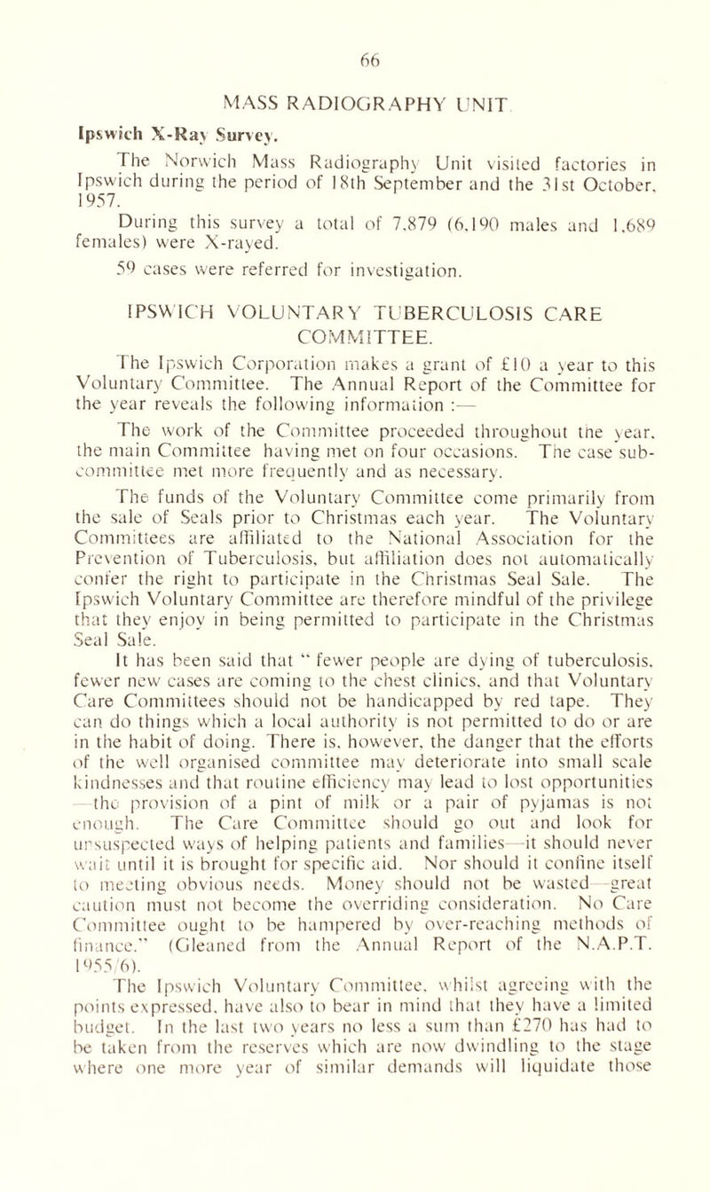 MASS RADIOGRAPHY UNIT Ipswich X-Ra\ Survey. The Norwich Mass Radiography Unit visited factories in Ipswich during the period of 18th September and the 31st October. 1957. During this survey a total of 7.879 (6.190 males and 1.689 females) were X-rayed. 59 cases were referred for investigation. IPSWICH VOLUNTARY TUBERCULOSIS CARE COMMITTEE. The Ipswich Corporation makes a grant of £10 a year to this Voluntary Committee. The Annual Report of the Committee for the year reveals the following information — The work of the Committee proceeded throughout tne year, the main Committee having met on four occasions. The case sub- committee met more frequently and as necessary. The funds of the Voluntary Committee come primarily from the sale of Seals prior to Christmas each year. The Voluntary Committees are affiliated to the National Association for the Prevention of Tuberculosis, but affiliation does not automatically confer the right to participate in the Christmas Seal Sale. The Ipswdch Voluntary Committee are therefore mindful of the privilege that they enjoy in being permitted to participate in the Christmas Seal Sale. It has been said that “ fewer people are dying of tuberculosis, fewer new cases are coming to the chest clinics, and that Voluntary Care Committees should not be handicapped by red tape. They can do things which a local authority is not permitted to do or are in the habit of doing. There is. however, the danger that the efforts of the well organised committee may deteriorate into small scale kindnesses and that routine efficiency may lead to lost opportunities the provision of a pint of milk or a pair of pyjamas is not enough. The Care Committee should go out and look for unsuspected w'ays of helping patients and families—it should never wait until it is brought for specific aid. Nor should it confine itself to meeting obvious needs. Money should not be wasted great caution must not become the overriding consideration. No Care Committee ought to be hampered by over-reaching methods of finance.” (Gleaned from the Annual Report of the N.A.P. U 1955/6). The Ipswich Voluntary Committee, whilst agreeing with the points expressed, have also to bear in mind that they have a limited budget. In the last two years no less a sum than £270 has had to be taken from the reserves which are now dwindling to the stage where one more year of similar demands will liquidate those