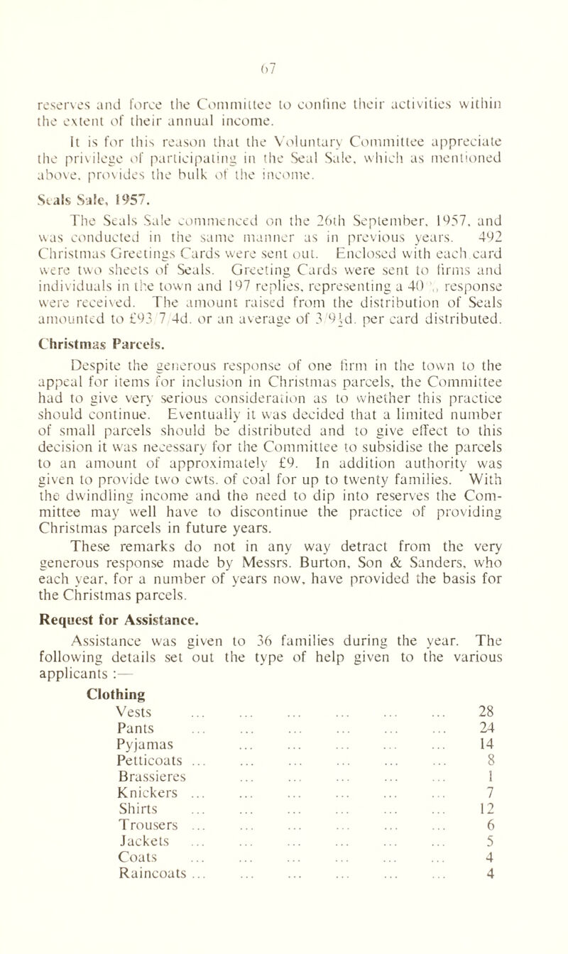 reserves and force the Committee to confine their activities within the extent of their annual income. It is for this reason that the Voluntary Committee appreciate the privilege of participating in the Seal Sale, which as mentioned above, provides the bulk of the income. Seals Sale, 1957. The Seals Sale commenced on the 26th September, 1957. and was conducted in the same manner as in previous years. 492 Christmas Greetings Cards were sent out. Enclosed with each card were two sheets of Seals. Greeting Cards were sent to firms and individuals in the town and 197 replies, representing a 40 response were received. The amount raised from the distribution of Seals amounted to £93 7 4d. or an average of 3/9Vd. per card distributed. Christmas Parcels. Despite the generous response of one firm in the town to the appeal for items for inclusion in Christmas parcels, the Committee had to give very serious consideration as to whether this practice should continue. Eventually it was decided that a limited number of small parcels should be distributed and to give effect to this decision it wras necessary for the Committee to subsidise the parcels to an amount of approximately £9. In addition authority was given to provide two cwts. of coal for up to twenty families. With the dwindling income and the need to dip into reserves the Com- mittee may well have to discontinue the practice of providing Christmas parcels in future years. These remarks do not in any way detract from the very generous response made by Messrs. Burton, Son & Sanders, who each year, for a number of years now, have provided the basis for the Christmas parcels. Request for Assistance. Assistance was given to 36 families during the year. The following details set out the type of help given to the various applicants :— Clothing Vests ... ... ... ... ... ... 28 Pants ... ... ... ... ... ... 24 Pyjamas ... ... ... ... ... 14 Petticoats ... ... ... ... ... ... 8 Brassieres ... ... ... ... ... 1 Knickers ... ... ... ... ... ... 7 Shirts ... ... ... ... ... ... 12 Trousers ... ... ... ... ... ... 6 Jackets ... ... ... ... ... ... 5 Coats ... ... ... ... ... ... 4 Raincoats ... ... ... ... ... ... 4