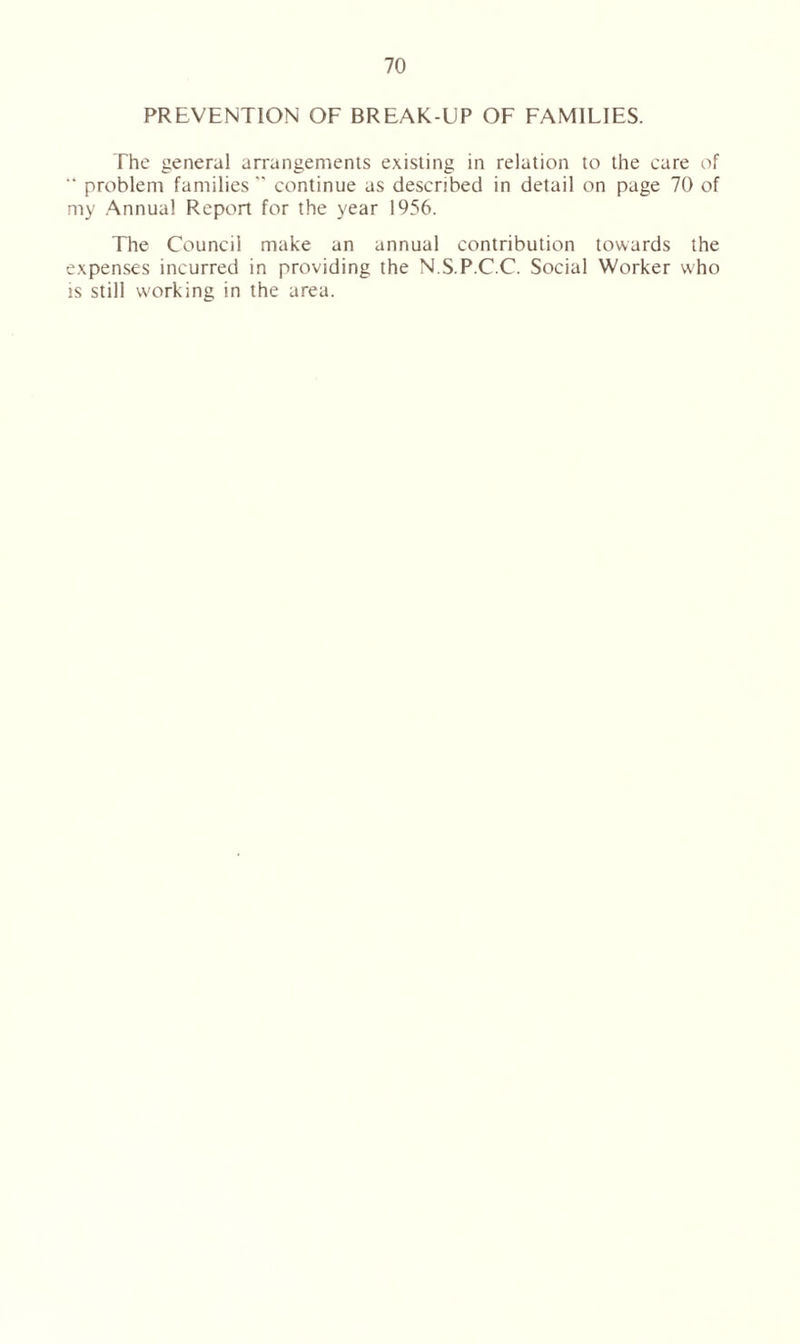 PREVENTION OF BREAK-UP OF FAMILIES. The general arrangements existing in relation to the care of “ problem families  continue as described in detail on page 70 of my Annual Report for the year 1956. The Council make an annual contribution towards the expenses incurred in providing the N.S.P.C.C. Social Worker who is still w'orking in the area.