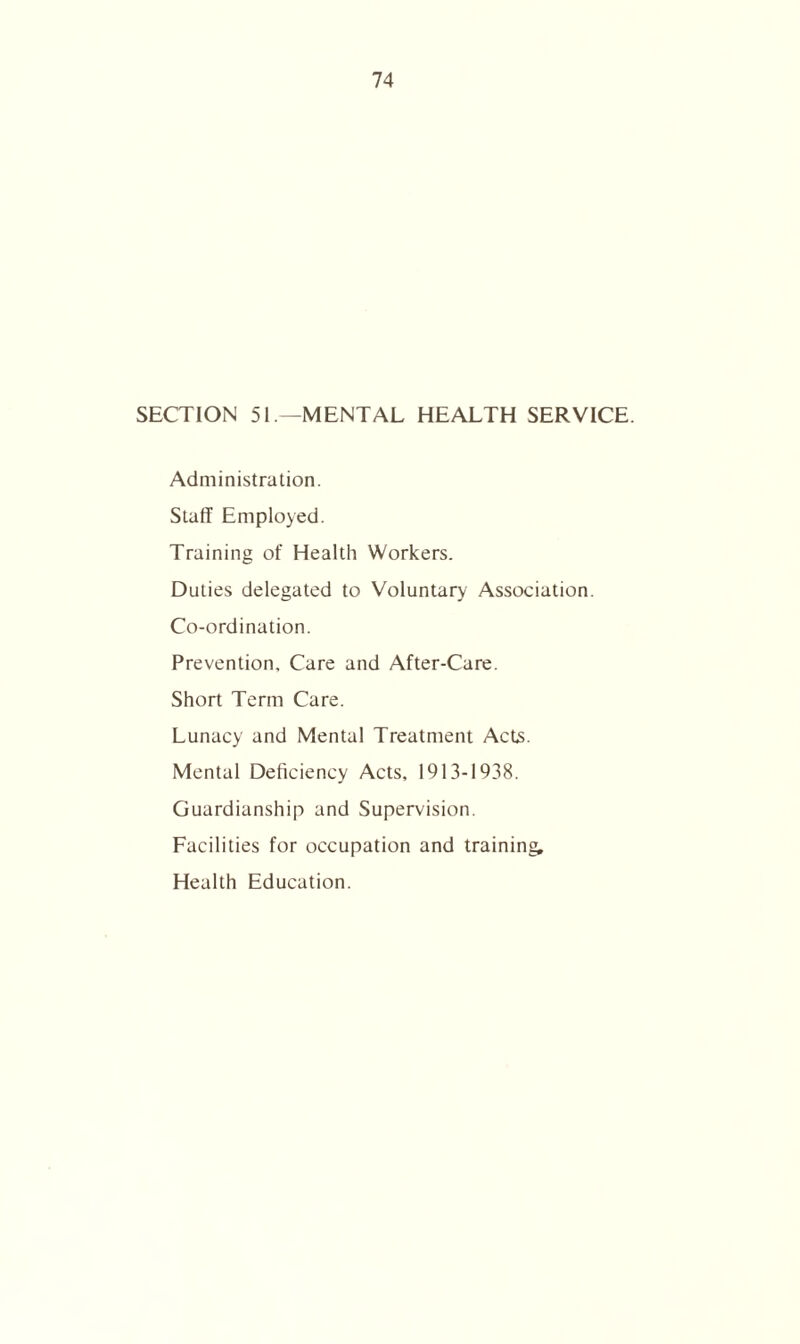 SECTION 51—MENTAL HEALTH SERVICE. Administration. Staff Employed. Training of Health Workers. Duties delegated to Voluntary Association. Co-ordination. Prevention. Care and After-Care. Short Term Care. Lunacy and Mental Treatment Acts. Mental Deficiency Acts, 1913-1938. Guardianship and Supervision. Facilities for occupation and training Health Education.
