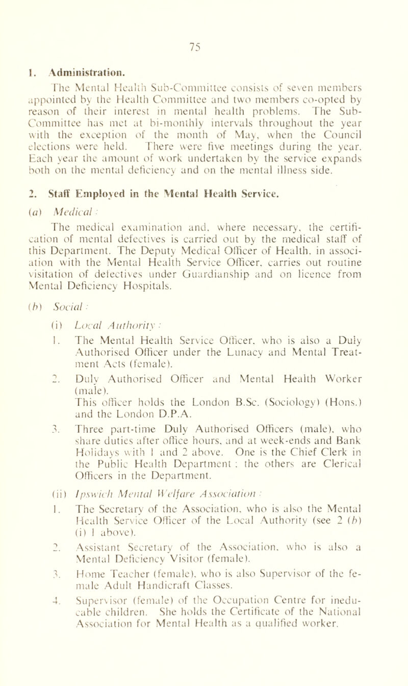 ]. Administration. The Mental Health Sub-Committee consists of seven members appointed by the Health Committee and two members co-opted by reason of their interest in mental health problems. The Sub- committee has met at bi-monthly intervals throughout the year with the exception of the month of May, when the Council elections were held. There were five meetings during the year. Each year the amount of work undertaken by the service expands both on the mental deficiency and on the mental illness side. 2. Staff Employed in the Mental Health Service. (a) Medical The medical examination and. where necessary, the certifi- cation of mental defectives is carried out by the medical staff of this Department. The Deputy Medical Officer of Health, in associ- ation with the Mental Health Service Officer, carries out routine visitation of defectives under Guardianship and on licence from Mental Deficiency Hospitals. (b) Social (i) Local Authority : 1. The Mental Health Service Officer, who is also a Duly Authorised Officer under the Lunacy and Mental Treat- ment Acts (female). 2. Duly Authorised Officer and Mental Health Worker (male). This officer holds the London B.Sc. (Sociology) (Hons.) and the London D.P.A. 3. Three part-time Duly Authorised Officers (male), who share duties after office hours, and at week-ends and Bank Holidays with 1 and 2 above. One is the Chief Clerk in the Public Health Department : the others are Clerical Officers in the Department. (ii) Ipswich Mental Welfare Association 1. The Secretary of the Association, who is also the Mental Health Service Officer of the Local Authority (see 2 (/>) (i) 1 above). Assistant Secretary of the Association, who is also a Mental Deficiency Visitor (female). Home Teacher (female), who is also Supervisor of the fe- male Adult Handicraft Classes. Supervisor (female) of the Occupation Centre for inedu- cable children. She holds the Certificate of the National Association for Mental Health as a qualified worker. 4.