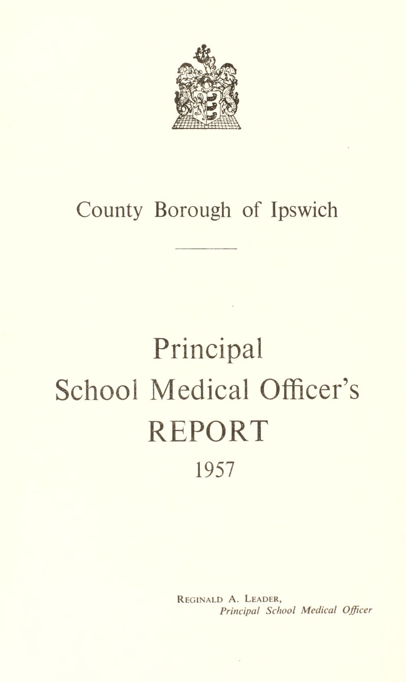 County Borough of Ipswich Principal School Medical Officer’s REPORT 1957 Reginald A. Leader, Principal School Medical Officer