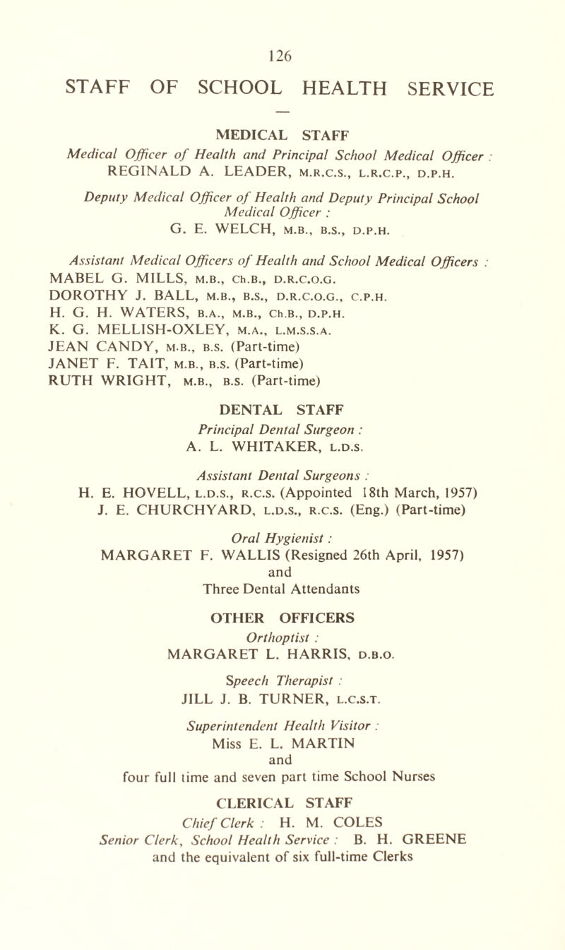 STAFF OF SCHOOL HEALTH SERVICE MEDICAL STAFF Medical Officer of Health and Principal School Medical Officer REGINALD A. LEADER, m.r.c.s., l.r.c.p., d.p.h. Deputy Medical Officer of Health and Deputy Principal School Medical Officer : G. E. WELCH, M.B., B.S., D.P.H. Assistant Medical Officers of Health and School Medical Officers : MABEL G. MILLS, m.b., Ch.B., d.r.c.o.g. DOROTHY J. BALL, m.b., b.s., d.r.c.o.g., c.p.h. H. G. H. WATERS, b.a., m.b., Ch.B., d.p.h. K. G. MELLISH-OXLEY, m.a., l.m.s.s.a. JEAN CANDY, m b., b.s. (Part-time) JANET F. TAIT, m.b., b.s. (Part-time) RUTH WRIGHT, m.b., b.s. (Part-time) DENTAL STAFF Principal Dental Surgeon: A. L. WHITAKER, l.d.s. Assistant Dental Surgeons : H. E. HOVELL, l.d.s., r.c.s. (Appointed 18th March, 1957) J. E. CHURCHYARD, l.d.s., r.c.s. (Eng.) (Part-time) Oral Hygienist : MARGARET F. WALLIS (Resigned 26th April, 1957) and Three Dental Attendants OTHER OFFICERS Orthoptist : MARGARET L. HARRIS, d.b.o. Speech Therapist : JILL J. B. TURNER, l.c.s.t. Superintendent Health Visitor : Miss E. L. MARTIN and four full time and seven part time School Nurses CLERICAL STAFF Chief Clerk: H. M. COLES Senior Clerk, School Health Service : B. H. GREENE and the equivalent of six full-time Clerks